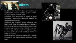 Los Bikers, son una tribu urbana que surgieron en
Estados Unidos. Surgieron alrededor de agosto de 1945.
Durante la Segunda Guerra Mundial.
El término biker (motociclista en inglés) se refiere
usualmente a una subcultura relacionada alrededor del
motociclismo no deportivo
Usualmente son rockeros y tienden a escuchar rock
clásico, heavy metal, hardrock (pantalones, chaquetas y
chalecos de cuero o mezclilla y bandanas, así como ropa
sexualmente provocativa en las mujeres), el conducir
motocicletas pandilleras como la Harley Davidson, y se
les asocia con la cultura de la rebelión, la libertad sin
límites y la anarquía.
Hoy en dia muchos jovenes van sobre ruedas y exploran
el mundo y son orgullosamente reconocidos como
Bikers.
Bikers
 