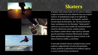 El Skater está relacionado con la cultura callejera,
y bajo el nombre de este deporte hay una amplia
cultura. El skateboard surge en el siglo XX, y
abarca varias disciplinas: monopatín, patines,
ciertos tipos de bicicletas, etc. Se basa tanto en
hacer acrobacias en los llamados “skate parks”,
como en su uso como medio de transporte para
recorrer distancias cortas. amplia cultura.
Los skaters suelen llevar ropa ancha y cómoda
que les permitan moverse libremente. Suelen
llevar pantalones vaqueros (jeans) cortos, o de
altura hasta la rodilla, y camiseta.
A menudo también llevan complementos como
cadenas colgando del cinturón del pantalón,
cintas, pulseras y pañuelos en la cabeza o gorra,
o casco cuando hacen acrobacias.
Skaters
 