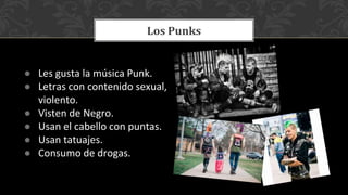 ● Les gusta la música Punk.
● Letras con contenido sexual,
violento.
● Visten de Negro.
● Usan el cabello con puntas.
● Usan tatuajes.
● Consumo de drogas.
Los Punks
 