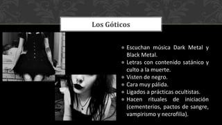● Escuchan música Dark Metal y
Black Metal.
● Letras con contenido satánico y
culto a la muerte.
● Visten de negro.
● Cara muy pálida.
● Ligados a prácticas ocultistas.
● Hacen rituales de iniciación
(cementerios, pactos de sangre,
vampirismo y necrofilia).
Los Góticos
 