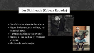 ● Se afeitan totalmente la cabeza.
● Usan indumentaria militar, en
especial botas.
● También llamados “NeoNazis”.
● Odian a los Judíos y minorías
étnicas.
● Gustan de los tatuajes.
Los Skinheads (Cabeza Rapada)
 