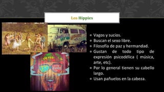 ● Vagos y sucios.
● Buscan el sexo libre.
● Filosofía de paz y hermandad.
● Gustan de todo tipo de
expresión psicodélica ( música,
arte, etc).
● Por lo general tienen su cabello
largo.
● Usan pañuelos en la cabeza.
Los Hippies
 