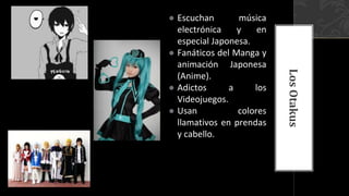 ● Escuchan música
electrónica y en
especial Japonesa.
● Fanáticos del Manga y
animación Japonesa
(Anime).
● Adictos a los
Videojuegos.
● Usan colores
llamativos en prendas
y cabello.
LosOtakus
 