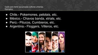 Cada país tiene sus propias culturas urbanas.
Ejemplos:
● Chile.- Pokemones, pelolais, etc.
● México.- Chavos banda, xtrials, etc.
● Perú.- Pitucos, Cumbieros, etc.
● Argentina.- Floggers, Villeros, etc.
 