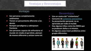 Ventajas
son personas completamente autónomas
★ Son personas completamente
autónomas
★ Tienen un pensamiento diferente a los
demás
★ Rompen paradigmas y sobrepasan
fronteras
★ Son personas capaces de enfrentarse al
mundo sin miedo al qué dirán, piensan
de manera diferente y actúan como tal.
Desventajas
★ Van en contra del “cristianismo”
★ Consumo de sustancias psicoactivas
★ Su presentación personal, no es
apreciada por todo el mundo
★ Hay algunas tribus como los EMOS que
se producen daños a sí mismos.
★ En algunos casos traen problemas entre
grupos diferentes.
Ventajas y Desventajas
 