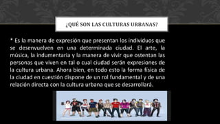 ¿QUÉ SON LAS CULTURAS URBANAS?
* Es la manera de expresión que presentan los individuos que
se desenvuelven en una determinada ciudad. El arte, la
música, la indumentaria y la manera de vivir que ostentan las
personas que viven en tal o cual ciudad serán expresiones de
la cultura urbana. Ahora bien, en todo esto la forma física de
la ciudad en cuestión dispone de un rol fundamental y de una
relación directa con la cultura urbana que se desarrollará.
 