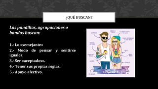 Las pandillas, agrupaciones o
bandas buscan:
1.- Lo «semejante»
2.- Modo de pensar y sentirse
iguales.
3.- Ser «aceptados».
4.- Tener sus propias reglas.
5.- Apoyo afectivo.
¿QUÉ BUSCAN?
 