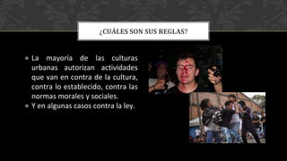 ● La mayoría de las culturas
urbanas autorizan actividades
que van en contra de la cultura,
contra lo establecido, contra las
normas morales y sociales.
● Y en algunas casos contra la ley.
¿CUÁLES SON SUS REGLAS?
 