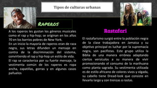 A los raperos les gustan los géneros musicales
como el rap y hip-hop; se originan en los años
70 en los barrios pobres de New York.
En un inicio la mayoría de raperos eran de raza
negra, sus letras difunden un mensaje en
contra de la discriminación del sistema,
convirtiendo el rap y hip-hop un estilo de vida.
El rap se caracteriza por su fuerte mensaje, la
vestimenta común de los raperos es ropa
ancha, zapatillas, gorras y en algunos casos
pañuelos
El rastafarismo surgió entre la población negra
de la clase trabajadora en Jamaica y su
objetivo principal es luchar por la supremacía
negra, son pacifistas. Este grupo utiliza la
Biblia de una manera errónea adaptando
ciertos versículos a su manera de vivir
promocionando el consumo de la marihuana
como planta sagrada. Su vestimenta utilizada
es de estilo africano de colores vivos y olgada,
su cabello tiene Dread-look que consiste en
llevarlo largo y con trenzas o rastas.
Raperos
Rastafari
Tipos de culturas urbanas
 