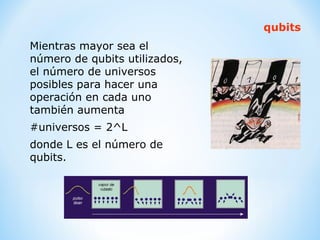 Mientras mayor sea el número de qubits utilizados, el número de universos posibles para hacer una operación en cada uno también aumenta  #universos = 2^L donde L es el número de qubits. qubits 