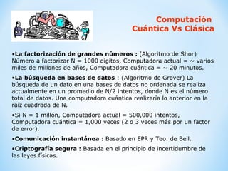 Computación  Cuántica Vs Clásica La factorización de grandes números :  (Algoritmo de Shor)   Número a factorizar N = 1000 dígitos, Computadora actual = ~ varios miles de millones de años, Computadora cuántica = ~ 20 minutos.  La búsqueda en bases de datos  : (Algoritmo de Grover) La búsqueda de un dato en una bases de datos no ordenada se realiza actualmente en un promedio de N/2 intentos, donde N es el número total de datos. Una computadora cuántica realizaría lo anterior en la raíz cuadrada de N.  Si N = 1 millón, Computadora actual = 500,000 intentos, Computadora cuántica = 1,000 veces (2 o 3 veces más por un factor de error).  Comunicación instantánea :  Basado en EPR y Teo. de Bell. Criptografía segura :  Basada en el principio de incertidumbre de las leyes físicas. 