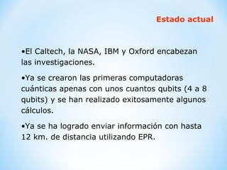 Estado actual El Caltech, la NASA, IBM y Oxford encabezan las investigaciones. Ya se crearon las primeras computadoras cuánticas apenas con unos cuantos qubits (4 a 8 qubits) y se han realizado exitosamente algunos cálculos. Ya se ha logrado enviar información con hasta 12 km. de distancia utilizando EPR. 