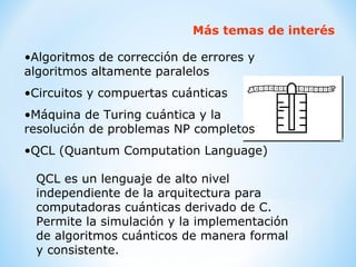 Más temas de interés Algoritmos de corrección de errores y algoritmos altamente paralelos Circuitos y compuertas cuánticas Máquina de Turing cuántica y la  resolución de problemas NP completos QCL (Quantum Computation Language) QCL es un lenguaje de alto nivel  independiente de la arquitectura para computadoras cuánticas derivado de C. Permite la simulación y la implementación de algoritmos cuánticos de manera formal y consistente.   