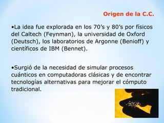 Origen de la C.C. La idea fue explorada en los 70’s y 80’s por físicos del Caltech (Feynman), la universidad de Oxford (Deutsch), los laboratorios de Argonne (Benioff) y científicos de IBM (Bennet). Surgió de la necesidad de simular procesos cuánticos en computadoras clásicas y de encontrar tecnologías alternativas para mejorar el cómputo tradicional. 