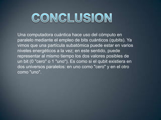Una computadora cuántica hace uso del cómputo en
paralelo mediante el empleo de bits cuánticos (qubits). Ya
vimos que una partícula subatómica puede estar en varios
niveles energéticos a la vez; en este sentido, puede
representar al mismo tiempo los dos valores posibles de
un bit (0 "cero" o 1 "uno"). Es como si el qubit existiera en
dos universos paralelos: en uno como "cero" y en el otro
como "uno".

 