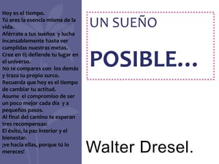 Hoy es el tiempo.
Tú eres la esencia misma de la
vida.                              UN SUEÑO
Aférrate a tus sueños y lucha
incansablemente hasta ver
cumplidas nuestras metas.
Cree en ti; defiende tu lugar en
el universo.
No te compares con los demás
y traza tu propio surco.
                                   POSIBLE…
Recuerda que hoy es el tiempo
de cambiar tu actitud.
Asume el compromiso de ser
un poco mejor cada día y a
pequeños pasos.
Al final del camino te esperan
tres recompensas:
El éxito, la paz interior y el
bienestar.
¡ve hacia ellas, porque tú lo
mereces!                           Walter Dresel.
 