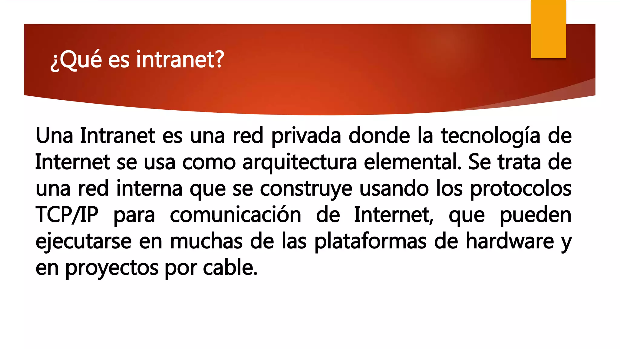 ¿Qué es intranet?
Una Intranet es una red privada donde la tecnología de
Internet se usa como arquitectura elemental. Se trata de
una red interna que se construye usando los protocolos
TCP/IP para comunicación de Internet, que pueden
ejecutarse en muchas de las plataformas de hardware y
en proyectos por cable.
 