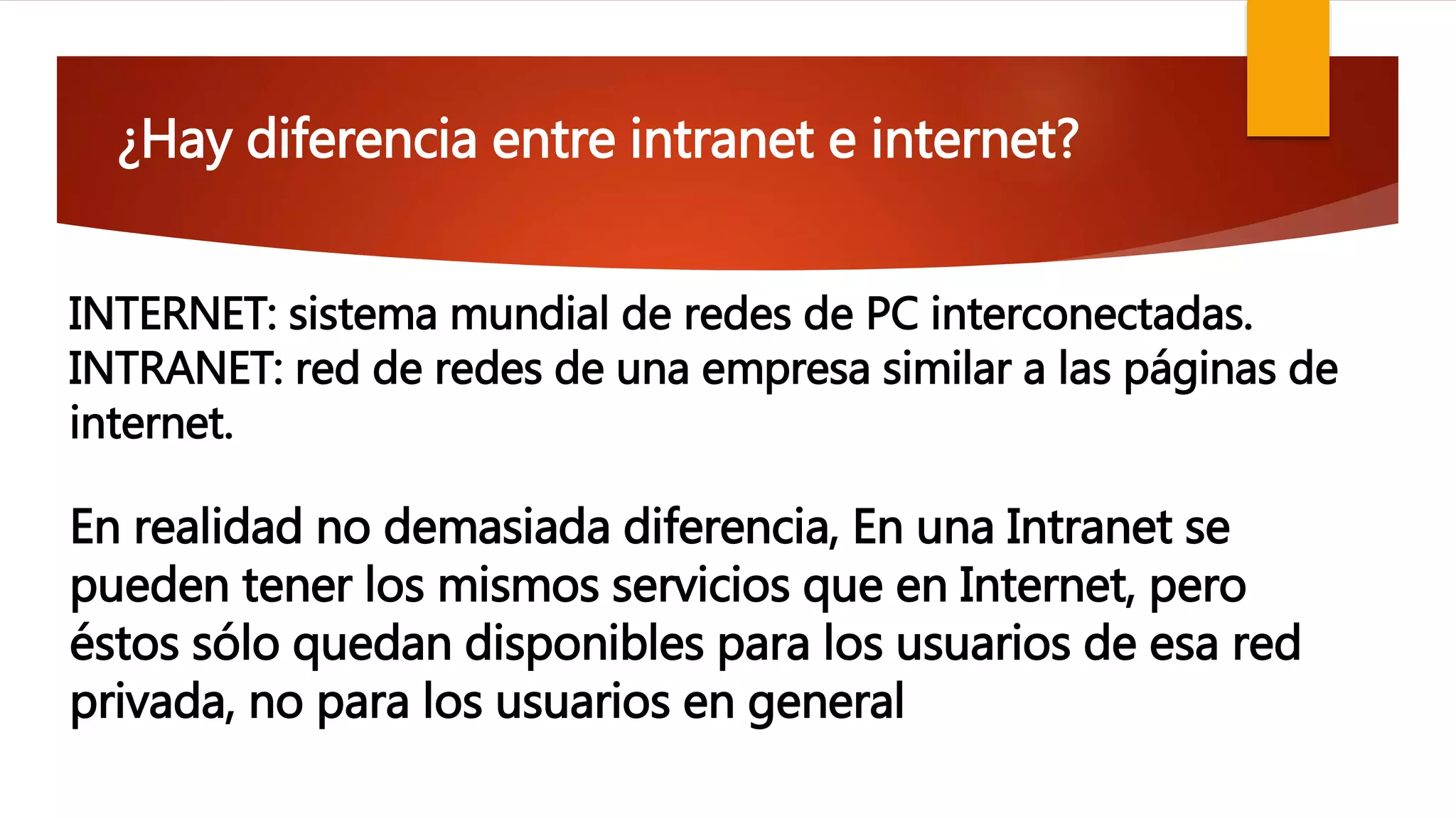 ¿Hay diferencia entre intranet e internet?
En realidad no demasiada diferencia, En una Intranet se
pueden tener los mismos servicios que en Internet, pero
éstos sólo quedan disponibles para los usuarios de esa red
privada, no para los usuarios en general
INTERNET: sistema mundial de redes de PC interconectadas.
INTRANET: red de redes de una empresa similar a las páginas de
internet.
 