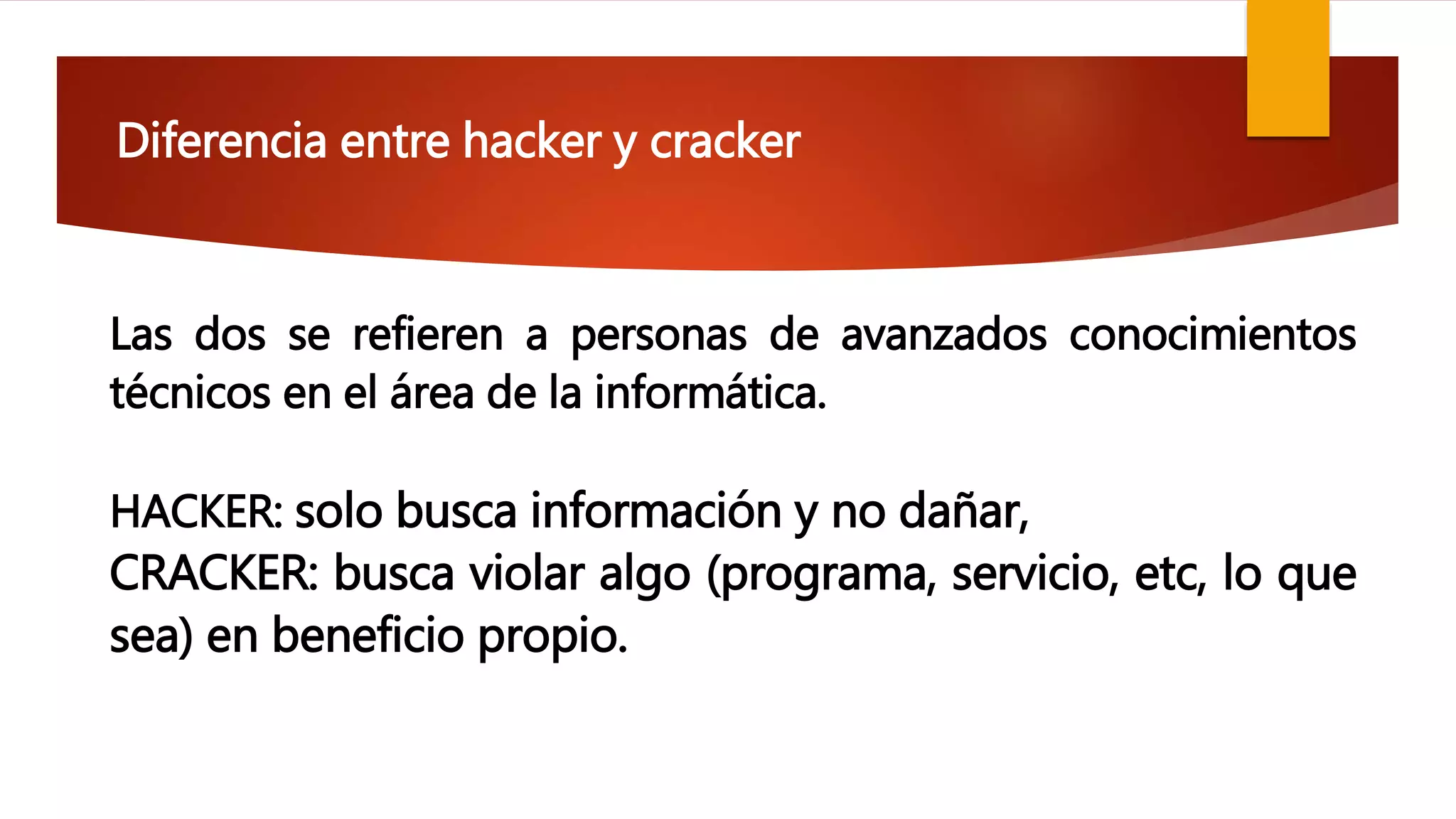Diferencia entre hacker y cracker
Las dos se refieren a personas de avanzados conocimientos
técnicos en el área de la informática.
HACKER: solo busca información y no dañar,
CRACKER: busca violar algo (programa, servicio, etc, lo que
sea) en beneficio propio.
 