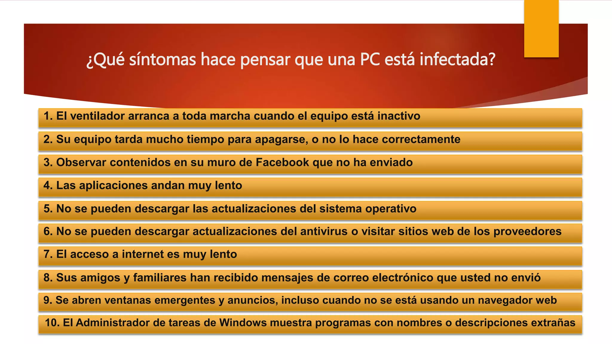 ¿Qué síntomas hace pensar que una PC está infectada?
1. El ventilador arranca a toda marcha cuando el equipo está inactivo
2. Su equipo tarda mucho tiempo para apagarse, o no lo hace correctamente
3. Observar contenidos en su muro de Facebook que no ha enviado
4. Las aplicaciones andan muy lento
5. No se pueden descargar las actualizaciones del sistema operativo
6. No se pueden descargar actualizaciones del antivirus o visitar sitios web de los proveedores
7. El acceso a internet es muy lento
8. Sus amigos y familiares han recibido mensajes de correo electrónico que usted no envió
9. Se abren ventanas emergentes y anuncios, incluso cuando no se está usando un navegador web
10. El Administrador de tareas de Windows muestra programas con nombres o descripciones extrañas
 