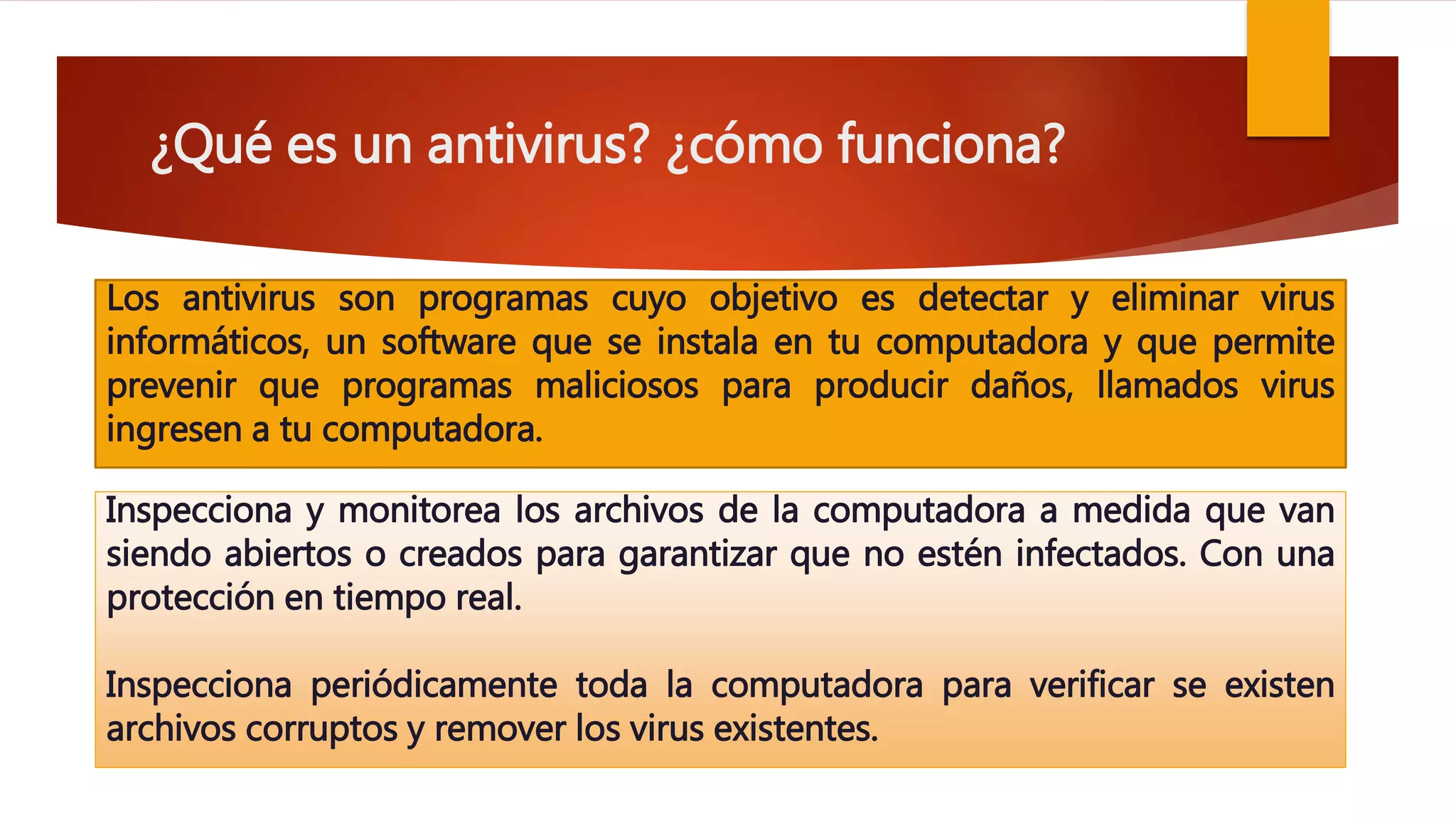 ¿Qué es un antivirus? ¿cómo funciona?
Los antivirus son programas cuyo objetivo es detectar y eliminar virus
informáticos, un software que se instala en tu computadora y que permite
prevenir que programas maliciosos para producir daños, llamados virus
ingresen a tu computadora.
Inspecciona y monitorea los archivos de la computadora a medida que van
siendo abiertos o creados para garantizar que no estén infectados. Con una
protección en tiempo real.
Inspecciona periódicamente toda la computadora para verificar se existen
archivos corruptos y remover los virus existentes.
 