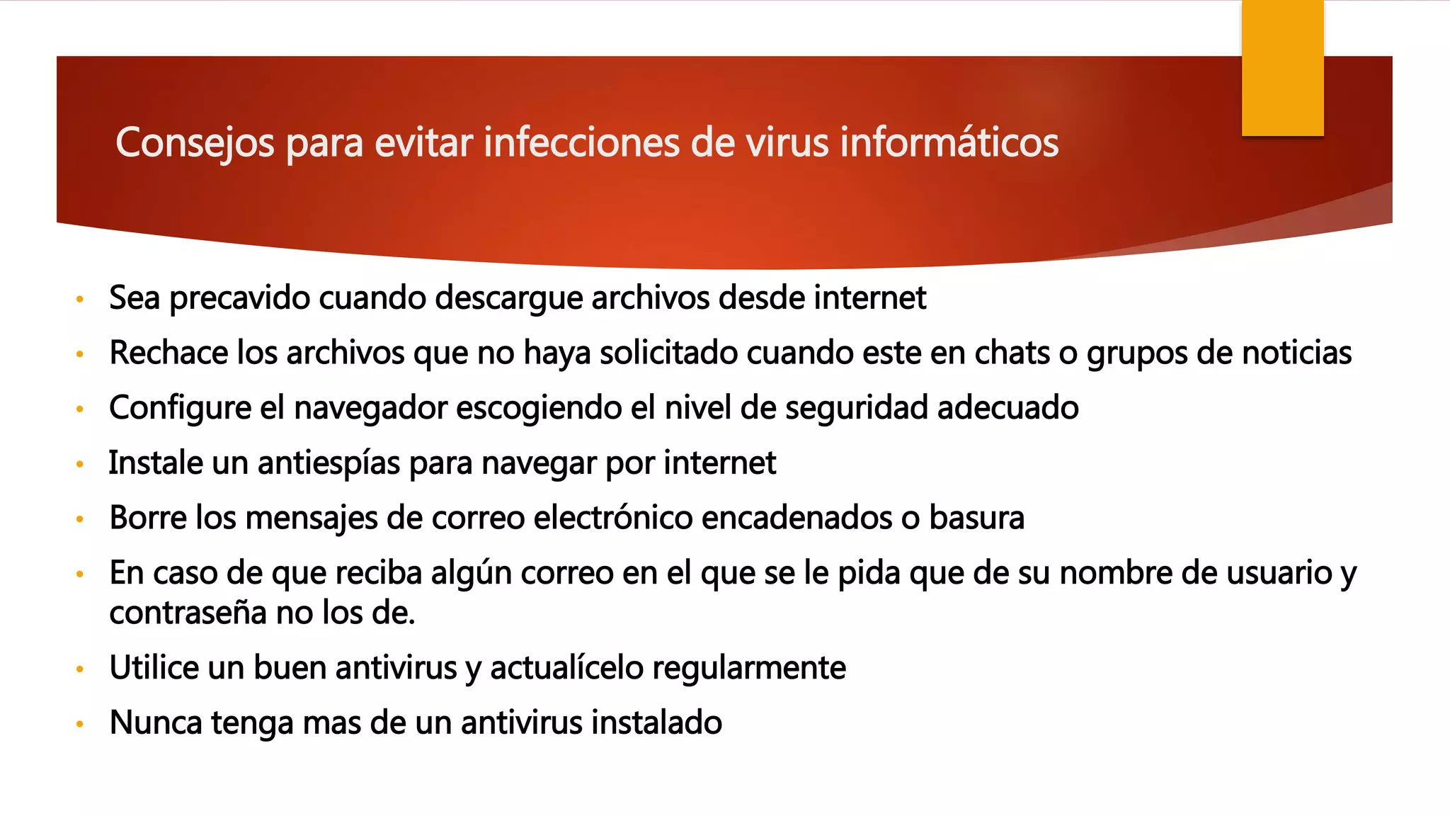 Consejos para evitar infecciones de virus informáticos
• Sea precavido cuando descargue archivos desde internet
• Rechace los archivos que no haya solicitado cuando este en chats o grupos de noticias
• Configure el navegador escogiendo el nivel de seguridad adecuado
• Instale un antiespías para navegar por internet
• Borre los mensajes de correo electrónico encadenados o basura
• En caso de que reciba algún correo en el que se le pida que de su nombre de usuario y
contraseña no los de.
• Utilice un buen antivirus y actualícelo regularmente
• Nunca tenga mas de un antivirus instalado
 