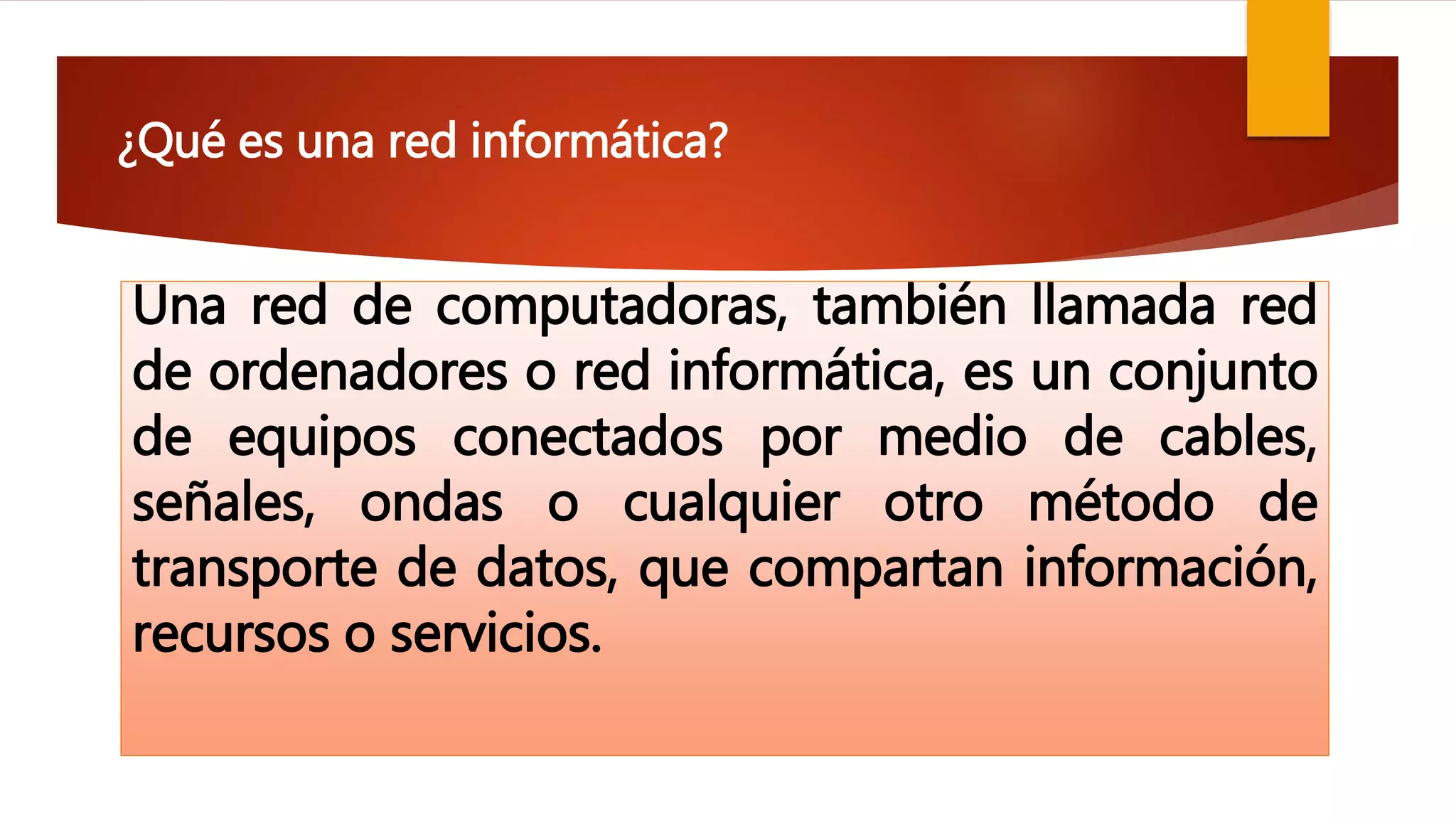 ¿Qué es una red informática?
Una red de computadoras, también llamada red
de ordenadores o red informática, es un conjunto
de equipos conectados por medio de cables,
señales, ondas o cualquier otro método de
transporte de datos, que compartan información,
recursos o servicios.
 