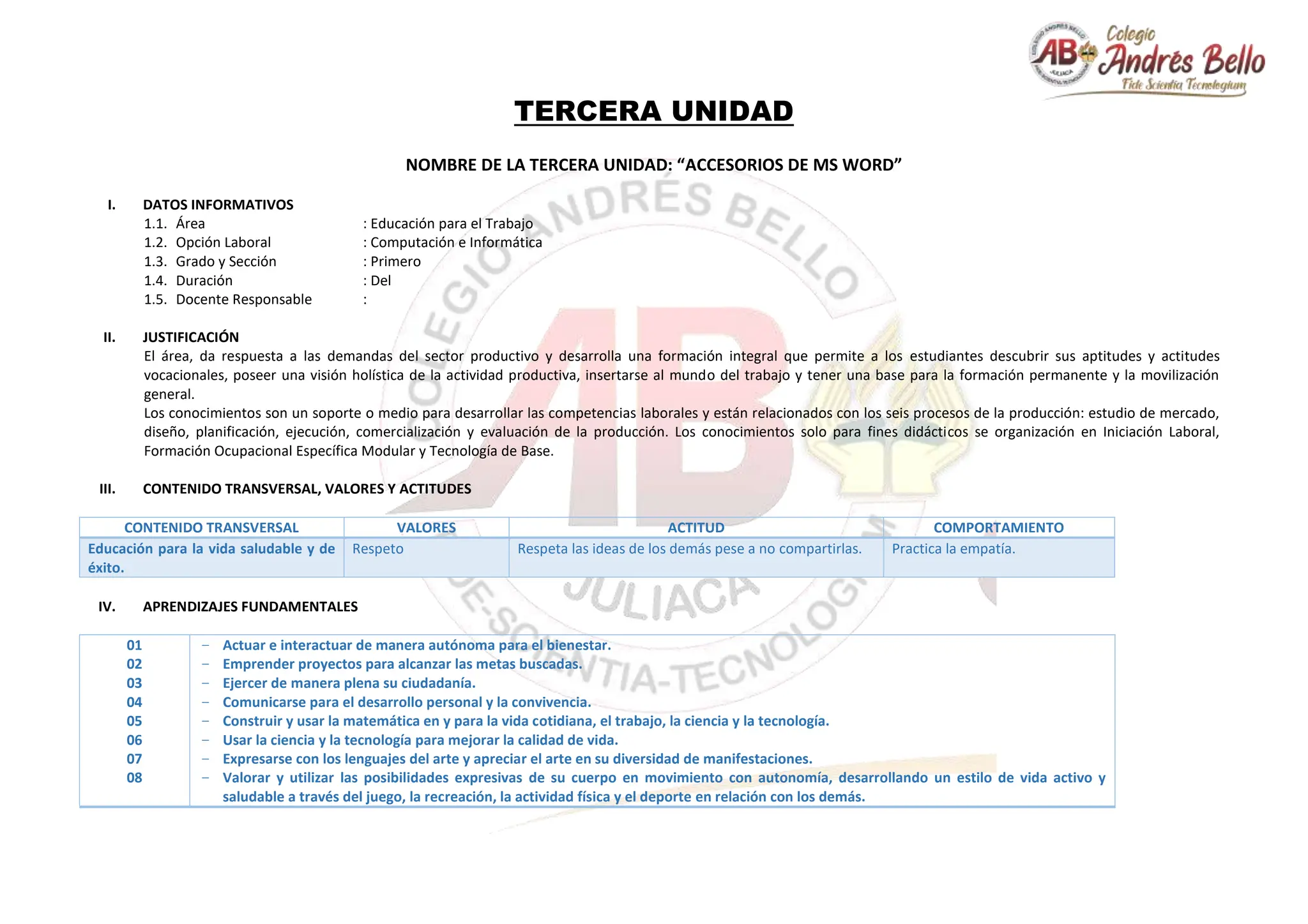TERCERA UNIDAD
NOMBRE DE LA TERCERA UNIDAD: “ACCESORIOS DE MS WORD”
I. DATOS INFORMATIVOS
1.1. Área : Educación para el Trabajo
1.2. Opción Laboral : Computación e Informática
1.3. Grado y Sección : Primero
1.4. Duración : Del
1.5. Docente Responsable :
II. JUSTIFICACIÓN
El área, da respuesta a las demandas del sector productivo y desarrolla una formación integral que permite a los estudiantes descubrir sus aptitudes y actitudes
vocacionales, poseer una visión holística de la actividad productiva, insertarse al mundo del trabajo y tener una base para la formación permanente y la movilización
general.
Los conocimientos son un soporte o medio para desarrollar las competencias laborales y están relacionados con los seis procesos de la producción: estudio de mercado,
diseño, planificación, ejecución, comercialización y evaluación de la producción. Los conocimientos solo para fines didácticos se organización en Iniciación Laboral,
Formación Ocupacional Específica Modular y Tecnología de Base.
III. CONTENIDO TRANSVERSAL, VALORES Y ACTITUDES
CONTENIDO TRANSVERSAL VALORES ACTITUD COMPORTAMIENTO
Educación para la vida saludable y de
éxito.
Respeto Respeta las ideas de los demás pese a no compartirlas. Practica la empatía.
IV. APRENDIZAJES FUNDAMENTALES
01
02
03
04
05
06
07
08
− Actuar e interactuar de manera autónoma para el bienestar.
− Emprender proyectos para alcanzar las metas buscadas.
− Ejercer de manera plena su ciudadanía.
− Comunicarse para el desarrollo personal y la convivencia.
− Construir y usar la matemática en y para la vida cotidiana, el trabajo, la ciencia y la tecnología.
− Usar la ciencia y la tecnología para mejorar la calidad de vida.
− Expresarse con los lenguajes del arte y apreciar el arte en su diversidad de manifestaciones.
− Valorar y utilizar las posibilidades expresivas de su cuerpo en movimiento con autonomía, desarrollando un estilo de vida activo y
saludable a través del juego, la recreación, la actividad física y el deporte en relación con los demás.
 