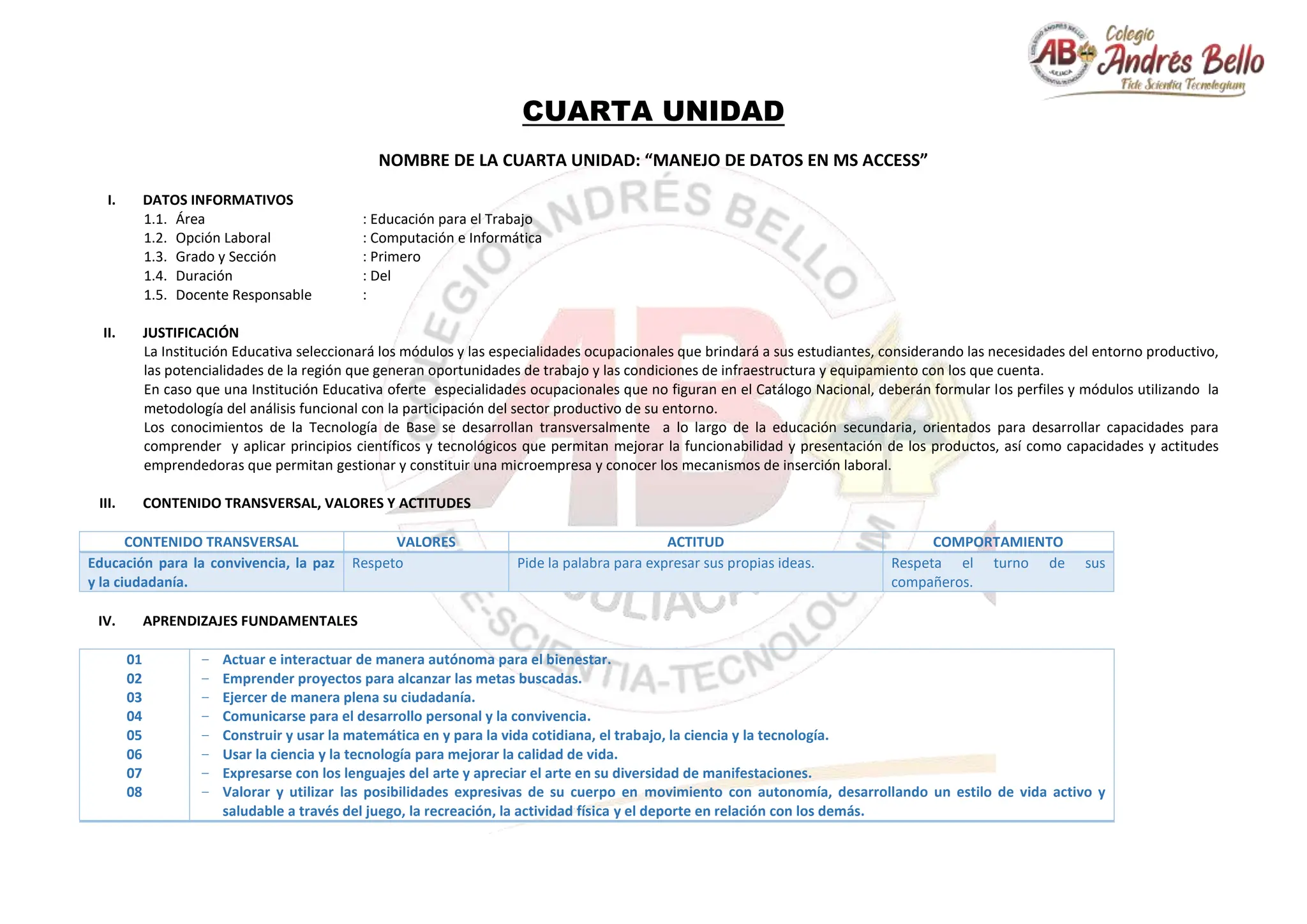CUARTA UNIDAD
NOMBRE DE LA CUARTA UNIDAD: “MANEJO DE DATOS EN MS ACCESS”
I. DATOS INFORMATIVOS
1.1. Área : Educación para el Trabajo
1.2. Opción Laboral : Computación e Informática
1.3. Grado y Sección : Primero
1.4. Duración : Del
1.5. Docente Responsable :
II. JUSTIFICACIÓN
La Institución Educativa seleccionará los módulos y las especialidades ocupacionales que brindará a sus estudiantes, considerando las necesidades del entorno productivo,
las potencialidades de la región que generan oportunidades de trabajo y las condiciones de infraestructura y equipamiento con los que cuenta.
En caso que una Institución Educativa oferte especialidades ocupacionales que no figuran en el Catálogo Nacional, deberán formular los perfiles y módulos utilizando la
metodología del análisis funcional con la participación del sector productivo de su entorno.
Los conocimientos de la Tecnología de Base se desarrollan transversalmente a lo largo de la educación secundaria, orientados para desarrollar capacidades para
comprender y aplicar principios científicos y tecnológicos que permitan mejorar la funcionabilidad y presentación de los productos, así como capacidades y actitudes
emprendedoras que permitan gestionar y constituir una microempresa y conocer los mecanismos de inserción laboral.
III. CONTENIDO TRANSVERSAL, VALORES Y ACTITUDES
CONTENIDO TRANSVERSAL VALORES ACTITUD COMPORTAMIENTO
Educación para la convivencia, la paz
y la ciudadanía.
Respeto Pide la palabra para expresar sus propias ideas. Respeta el turno de sus
compañeros.
IV. APRENDIZAJES FUNDAMENTALES
01
02
03
04
05
06
07
08
− Actuar e interactuar de manera autónoma para el bienestar.
− Emprender proyectos para alcanzar las metas buscadas.
− Ejercer de manera plena su ciudadanía.
− Comunicarse para el desarrollo personal y la convivencia.
− Construir y usar la matemática en y para la vida cotidiana, el trabajo, la ciencia y la tecnología.
− Usar la ciencia y la tecnología para mejorar la calidad de vida.
− Expresarse con los lenguajes del arte y apreciar el arte en su diversidad de manifestaciones.
− Valorar y utilizar las posibilidades expresivas de su cuerpo en movimiento con autonomía, desarrollando un estilo de vida activo y
saludable a través del juego, la recreación, la actividad física y el deporte en relación con los demás.
 