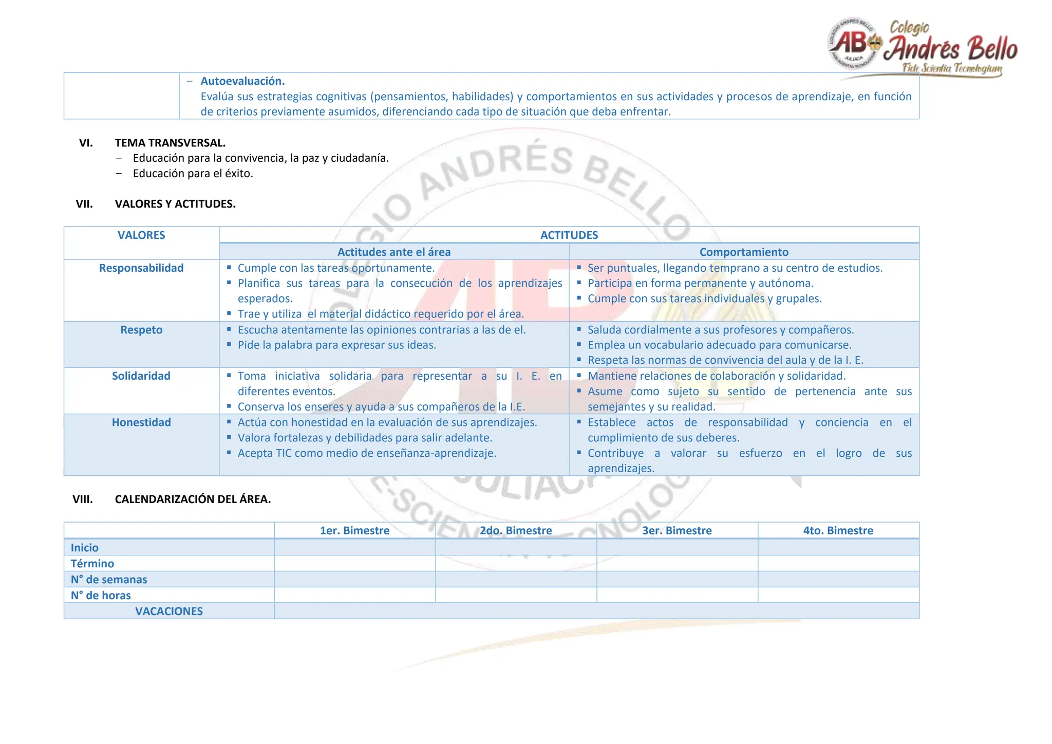 − Autoevaluación.
Evalúa sus estrategias cognitivas (pensamientos, habilidades) y comportamientos en sus actividades y procesos de aprendizaje, en función
de criterios previamente asumidos, diferenciando cada tipo de situación que deba enfrentar.
VI. TEMA TRANSVERSAL.
− Educación para la convivencia, la paz y ciudadanía.
− Educación para el éxito.
VII. VALORES Y ACTITUDES.
VALORES ACTITUDES
Actitudes ante el área Comportamiento
Responsabilidad  Cumple con las tareas oportunamente.
 Planifica sus tareas para la consecución de los aprendizajes
esperados.
 Trae y utiliza el material didáctico requerido por el área.
 Ser puntuales, llegando temprano a su centro de estudios.
 Participa en forma permanente y autónoma.
 Cumple con sus tareas individuales y grupales.
Respeto  Escucha atentamente las opiniones contrarias a las de el.
 Pide la palabra para expresar sus ideas.
 Saluda cordialmente a sus profesores y compañeros.
 Emplea un vocabulario adecuado para comunicarse.
 Respeta las normas de convivencia del aula y de la I. E.
Solidaridad  Toma iniciativa solidaria para representar a su I. E. en
diferentes eventos.
 Conserva los enseres y ayuda a sus compañeros de la I.E.
 Mantiene relaciones de colaboración y solidaridad.
 Asume como sujeto su sentido de pertenencia ante sus
semejantes y su realidad.
Honestidad  Actúa con honestidad en la evaluación de sus aprendizajes.
 Valora fortalezas y debilidades para salir adelante.
 Acepta TIC como medio de enseñanza-aprendizaje.
 Establece actos de responsabilidad y conciencia en el
cumplimiento de sus deberes.
 Contribuye a valorar su esfuerzo en el logro de sus
aprendizajes.
VIII. CALENDARIZACIÓN DEL ÁREA.
1er. Bimestre 2do. Bimestre 3er. Bimestre 4to. Bimestre
Inicio
Término
N° de semanas
N° de horas
VACACIONES
 