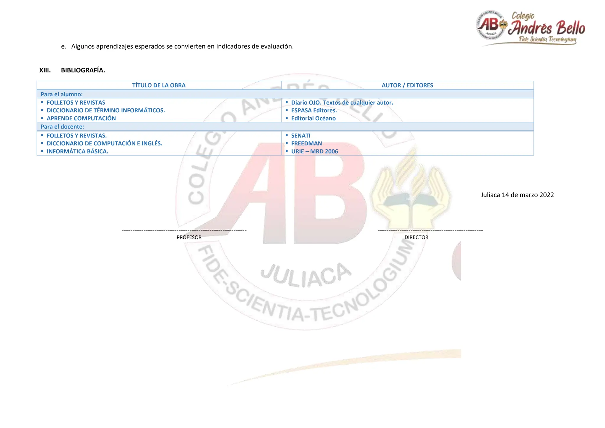 e. Algunos aprendizajes esperados se convierten en indicadores de evaluación.
XIII. BIBLIOGRAFÍA.
TÍTULO DE LA OBRA AUTOR / EDITORES
Para el alumno:
 FOLLETOS Y REVISTAS
 DICCIONARIO DE TÉRMINO INFORMÁTICOS.
 APRENDE COMPUTACIÓN
 Diario OJO. Textos de cualquier autor.
 ESPASA Editores.
 Editorial Océano
Para el docente:
 FOLLETOS Y REVISTAS.
 DICCIONARIO DE COMPUTACIÓN E INGLÉS.
 INFORMÁTICA BÁSICA.
 SENATI
 FREEDMAN
 URIE – MRD 2006
Juliaca 14 de marzo 2022
--------------------------------------------------------- ------------------------------------------------
PROFESOR DIRECTOR
 