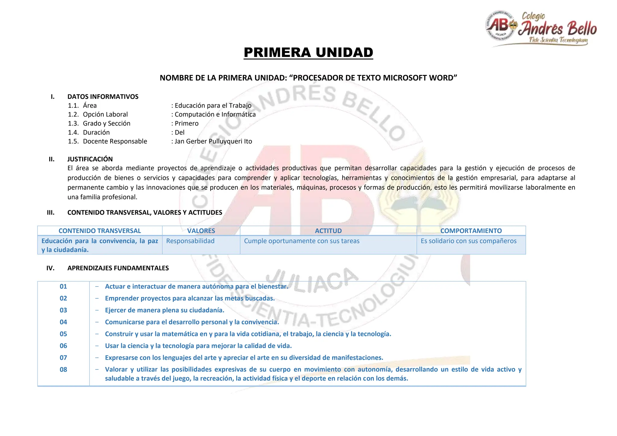 PRIMERA UNIDAD
NOMBRE DE LA PRIMERA UNIDAD: “PROCESADOR DE TEXTO MICROSOFT WORD”
I. DATOS INFORMATIVOS
1.1. Área : Educación para el Trabajo
1.2. Opción Laboral : Computación e Informática
1.3. Grado y Sección : Primero
1.4. Duración : Del
1.5. Docente Responsable : Jan Gerber Pulluyqueri Ito
II. JUSTIFICACIÓN
El área se aborda mediante proyectos de aprendizaje o actividades productivas que permitan desarrollar capacidades para la gestión y ejecución de procesos de
producción de bienes o servicios y capacidades para comprender y aplicar tecnologías, herramientas y conocimientos de la gestión empresarial, para adaptarse al
permanente cambio y las innovaciones que se producen en los materiales, máquinas, procesos y formas de producción, esto les permitirá movilizarse laboralmente en
una familia profesional.
III. CONTENIDO TRANSVERSAL, VALORES Y ACTITUDES
CONTENIDO TRANSVERSAL VALORES ACTITUD COMPORTAMIENTO
Educación para la convivencia, la paz
y la ciudadanía.
Responsabilidad Cumple oportunamente con sus tareas Es solidario con sus compañeros
IV. APRENDIZAJES FUNDAMENTALES
01
02
03
04
05
06
07
08
− Actuar e interactuar de manera autónoma para el bienestar.
− Emprender proyectos para alcanzar las metas buscadas.
− Ejercer de manera plena su ciudadanía.
− Comunicarse para el desarrollo personal y la convivencia.
− Construir y usar la matemática en y para la vida cotidiana, el trabajo, la ciencia y la tecnología.
− Usar la ciencia y la tecnología para mejorar la calidad de vida.
− Expresarse con los lenguajes del arte y apreciar el arte en su diversidad de manifestaciones.
− Valorar y utilizar las posibilidades expresivas de su cuerpo en movimiento con autonomía, desarrollando un estilo de vida activo y
saludable a través del juego, la recreación, la actividad física y el deporte en relación con los demás.
 