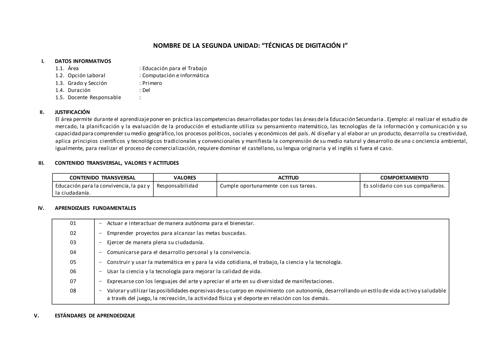 NOMBRE DE LA SEGUNDA UNIDAD: “TÉCNICAS DE DIGITACIÓN I”
I. DATOS INFORMATIVOS
1.1. Área : Educación para el Trabajo
1.2. Opción Laboral : Computación e Informática
1.3. Grado y Sección : Primero
1.4. Duración : Del
1.5. Docente Responsable :
II. JUSTIFICACIÓN
El área permite durante el aprendizajeponer en práctica lascompetencias desarrolladaspor todas las áreasdela Educación Secundaria . Ejemplo: al realizar el estudio de
mercado, la planificación y la evaluación de la producción el estudiante utiliza su pensamiento matemático, las tecnologías de la información y comunicación y su
capacidad paracomprender su medio geográfico,los procesos políticos, sociales y económicos del país. Al diseñar y al elabor ar un producto, desarrolla su creatividad,
aplica principios científicos y tecnológicos tradicionales y convencionales y manifiesta la comprensión de su medio natural y desarrollo de una c onciencia ambiental,
igualmente, para realizar el proceso de comercialización, requiere dominar el castellano, su lengua originaria y el inglés si fuera el caso.
III. CONTENIDO TRANSVERSAL, VALORES Y ACTITUDES
CONTENIDO TRANSVERSAL VALORES ACTITUD COMPORTAMIENTO
Educación para la convivencia,la paz y
la ciudadanía.
Responsabilidad Cumple oportunamente con sus tareas. Es solidario con sus compañeros.
IV. APRENDIZAJES FUNDAMENTALES
01
02
03
04
05
06
07
08
− Actuar e interactuar de manera autónoma para el bienestar.
− Emprender proyectos para alcanzar las metas buscadas.
− Ejercer de manera plena su ciudadanía.
− Comunicarse para el desarrollo personal y la convivencia.
− Construir y usar la matemática en y para la vida cotidiana, el trabajo, la ciencia y la tecnología.
− Usar la ciencia y la tecnología para mejorar la calidad de vida.
− Expresarse con los lenguajes del arte y apreciar el arte en su diversidad de manifestaciones.
− Valorar y utilizar lasposibilidades expresivasdesu cuerpo en movimiento con autonomía, desarrollando un estilo de vida activo y saludable
a través del juego, la recreación, la actividad física y el deporte en relación con los demás.
V. ESTÁNDARES DE APRENDEDIZAJE
 