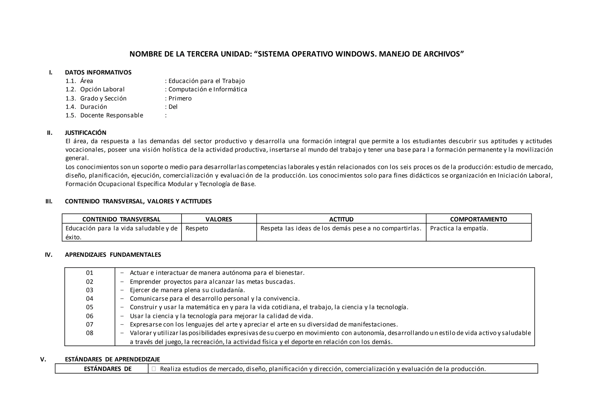 NOMBRE DE LA TERCERA UNIDAD: “SISTEMA OPERATIVO WINDOWS. MANEJO DE ARCHIVOS”
I. DATOS INFORMATIVOS
1.1. Área : Educación para el Trabajo
1.2. Opción Laboral : Computación e Informática
1.3. Grado y Sección : Primero
1.4. Duración : Del
1.5. Docente Responsable :
II. JUSTIFICACIÓN
El área, da respuesta a las demandas del sector productivo y desarrolla una formación integral que permite a los estudiantes descubrir sus aptitudes y actitudes
vocacionales, poseer una visión holística de la actividad productiva, insertarse al mundo del trabajo y tener una base para l a formación permanente y la movilización
general.
Los conocimientos son un soporte o medio para desarrollarlascompetencias laborales y están relacionados con los seis proces os de la producción: estudio de mercado,
diseño, planificación, ejecución, comercialización y evaluación de la producción. Los conocimientos solo para fines didácticos se organización en Iniciación Laboral,
Formación Ocupacional Específica Modular y Tecnología de Base.
III. CONTENIDO TRANSVERSAL, VALORES Y ACTITUDES
CONTENIDO TRANSVERSAL VALORES ACTITUD COMPORTAMIENTO
Educación para la vida saludable y de
éxito.
Respeto Respeta las ideas de los demás pese a no compartirlas. Practica la empatía.
IV. APRENDIZAJES FUNDAMENTALES
01
02
03
04
05
06
07
08
− Actuar e interactuar de manera autónoma para el bienestar.
− Emprender proyectos para alcanzar las metas buscadas.
− Ejercer de manera plena su ciudadanía.
− Comunicarse para el desarrollo personal y la convivencia.
− Construir y usar la matemática en y para la vida cotidiana, el trabajo, la ciencia y la tecnología.
− Usar la ciencia y la tecnología para mejorar la calidad de vida.
− Expresarse con los lenguajes del arte y apreciar el arte en su diversidad de manifestaciones.
− Valorar y utilizar lasposibilidades expresivasdesu cuerpo en movimiento con autonomía, desarrollando un estilo de vida activo y saludable
a través del juego, la recreación, la actividad física y el deporte en relación con los demás.
V. ESTÁNDARES DE APRENDEDIZAJE
ESTÁNDARES DE  Realiza estudios de mercado, diseño, planificación y dirección, comercialización y evaluación de la producción.
 