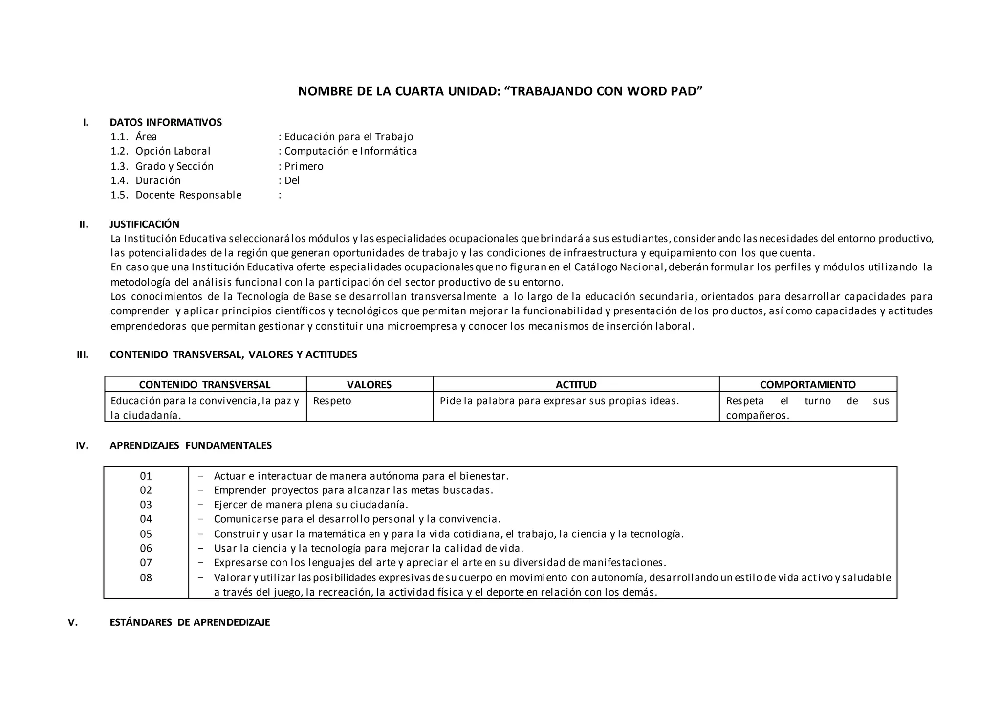 NOMBRE DE LA CUARTA UNIDAD: “TRABAJANDO CON WORD PAD”
I. DATOS INFORMATIVOS
1.1. Área : Educación para el Trabajo
1.2. Opción Laboral : Computación e Informática
1.3. Grado y Sección : Primero
1.4. Duración : Del
1.5. Docente Responsable :
II. JUSTIFICACIÓN
La Institución Educativa seleccionarálos módulos y lasespecialidades ocupacionales quebrindaráa sus estudiantes,consider ando lasnecesidades del entorno productivo,
las potencialidades de la región que generan oportunidades de trabajo y las condiciones de infraestructura y equipamiento con los que cuenta.
En caso que una Institución Educativa oferte especialidades ocupacionalesqueno figuran en el Catálogo Nacional,deberán formular los perfiles y módulos utilizando la
metodología del análisis funcional con la participación del sector productivo de su entorno.
Los conocimientos de la Tecnología de Base se desarrollan transversalmente a lo largo de la educación secundaria, orientados para desarrollar capacidades para
comprender y aplicar principios científicos y tecnológicos que permitan mejorar la funcionabilidad y presentación de los pro ductos, así como capacidades y actitudes
emprendedoras que permitan gestionar y constituir una microempresa y conocer los mecanismos de inserción laboral.
III. CONTENIDO TRANSVERSAL, VALORES Y ACTITUDES
CONTENIDO TRANSVERSAL VALORES ACTITUD COMPORTAMIENTO
Educación para la convivencia,la paz y
la ciudadanía.
Respeto Pide la palabra para expresar sus propias ideas. Respeta el turno de sus
compañeros.
IV. APRENDIZAJES FUNDAMENTALES
01
02
03
04
05
06
07
08
− Actuar e interactuar de manera autónoma para el bienestar.
− Emprender proyectos para alcanzar las metas buscadas.
− Ejercer de manera plena su ciudadanía.
− Comunicarse para el desarrollo personal y la convivencia.
− Construir y usar la matemática en y para la vida cotidiana, el trabajo, la ciencia y la tecnología.
− Usar la ciencia y la tecnología para mejorar la calidad de vida.
− Expresarse con los lenguajes del arte y apreciar el arte en su diversidad de manifestaciones.
− Valorar y utilizar lasposibilidades expresivasdesu cuerpo en movimiento con autonomía, desarrollando un estilo de vida activo y saludable
a través del juego, la recreación, la actividad física y el deporte en relación con los demás.
V. ESTÁNDARES DE APRENDEDIZAJE
 