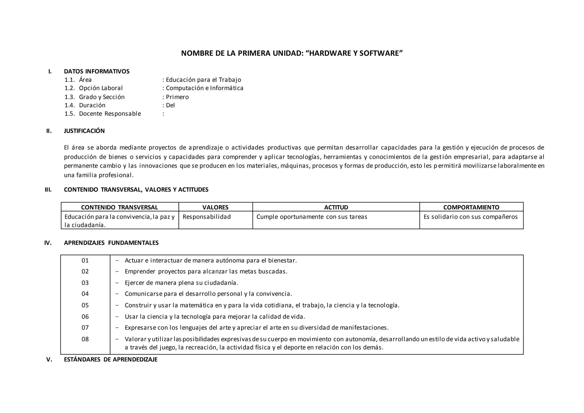 NOMBRE DE LA PRIMERA UNIDAD: “HARDWARE Y SOFTWARE”
I. DATOS INFORMATIVOS
1.1. Área : Educación para el Trabajo
1.2. Opción Laboral : Computación e Informática
1.3. Grado y Sección : Primero
1.4. Duración : Del
1.5. Docente Responsable :
II. JUSTIFICACIÓN
El área se aborda mediante proyectos de aprendizaje o actividades productivas que permitan desarrollar capacidades para la gestión y ejecución de procesos de
producción de bienes o servicios y capacidades para comprender y aplicar tecnologías, herramientas y conocimientos de la gestión empresarial, para adaptarse al
permanente cambio y las innovaciones que se producen en los materiales, máquinas, procesos y formas de producción, esto les p ermitirá movilizarse laboralmente en
una familia profesional.
III. CONTENIDO TRANSVERSAL, VALORES Y ACTITUDES
CONTENIDO TRANSVERSAL VALORES ACTITUD COMPORTAMIENTO
Educación para la convivencia,la paz y
la ciudadanía.
Responsabilidad Cumple oportunamente con sus tareas Es solidario con sus compañeros
IV. APRENDIZAJES FUNDAMENTALES
01
02
03
04
05
06
07
08
− Actuar e interactuar de manera autónoma para el bienestar.
− Emprender proyectos para alcanzar las metas buscadas.
− Ejercer de manera plena su ciudadanía.
− Comunicarse para el desarrollo personal y la convivencia.
− Construir y usar la matemática en y para la vida cotidiana, el trabajo, la ciencia y la tecnología.
− Usar la ciencia y la tecnología para mejorar la calidad de vida.
− Expresarse con los lenguajes del arte y apreciar el arte en su diversidad de manifestaciones.
− Valorar y utilizar lasposibilidades expresivasdesu cuerpo en movimiento con autonomía, desarrollando un estilo de vida activo y saludable
a través del juego, la recreación, la actividad física y el deporte en relación con los demás.
V. ESTÁNDARES DE APRENDEDIZAJE
 