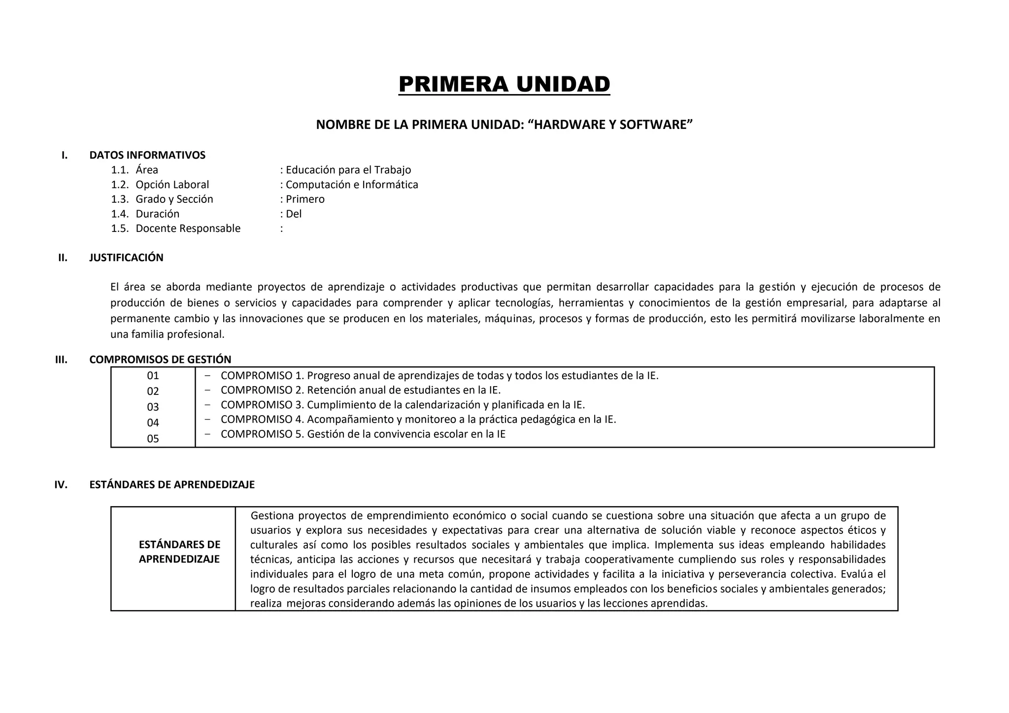 PRIMERA UNIDAD
NOMBRE DE LA PRIMERA UNIDAD: “HARDWARE Y SOFTWARE”
I. DATOS INFORMATIVOS
1.1. Área : Educación para el Trabajo
1.2. Opción Laboral : Computación e Informática
1.3. Grado y Sección : Primero
1.4. Duración : Del
1.5. Docente Responsable :
II. JUSTIFICACIÓN
El área se aborda mediante proyectos de aprendizaje o actividades productivas que permitan desarrollar capacidades para la gestión y ejecución de procesos de
producción de bienes o servicios y capacidades para comprender y aplicar tecnologías, herramientas y conocimientos de la gestión empresarial, para adaptarse al
permanente cambio y las innovaciones que se producen en los materiales, máquinas, procesos y formas de producción, esto les permitirá movilizarse laboralmente en
una familia profesional.
III. COMPROMISOS DE GESTIÓN
01
02
03
04
05
− COMPROMISO 1. Progreso anual de aprendizajes de todas y todos los estudiantes de la IE.
− COMPROMISO 2. Retención anual de estudiantes en la IE.
− COMPROMISO 3. Cumplimiento de la calendarización y planificada en la IE.
− COMPROMISO 4. Acompañamiento y monitoreo a la práctica pedagógica en la IE.
− COMPROMISO 5. Gestión de la convivencia escolar en la IE
IV. ESTÁNDARES DE APRENDEDIZAJE
ESTÁNDARES DE
APRENDEDIZAJE
Gestiona proyectos de emprendimiento económico o social cuando se cuestiona sobre una situación que afecta a un grupo de
usuarios y explora sus necesidades y expectativas para crear una alternativa de solución viable y reconoce aspectos éticos y
culturales así como los posibles resultados sociales y ambientales que implica. Implementa sus ideas empleando habilidades
técnicas, anticipa las acciones y recursos que necesitará y trabaja cooperativamente cumpliendo sus roles y responsabilidades
individuales para el logro de una meta común, propone actividades y facilita a la iniciativa y perseverancia colectiva. Evalúa el
logro de resultados parciales relacionando la cantidad de insumos empleados con los beneficios sociales y ambientales generados;
realiza mejoras considerando además las opiniones de los usuarios y las lecciones aprendidas.
 