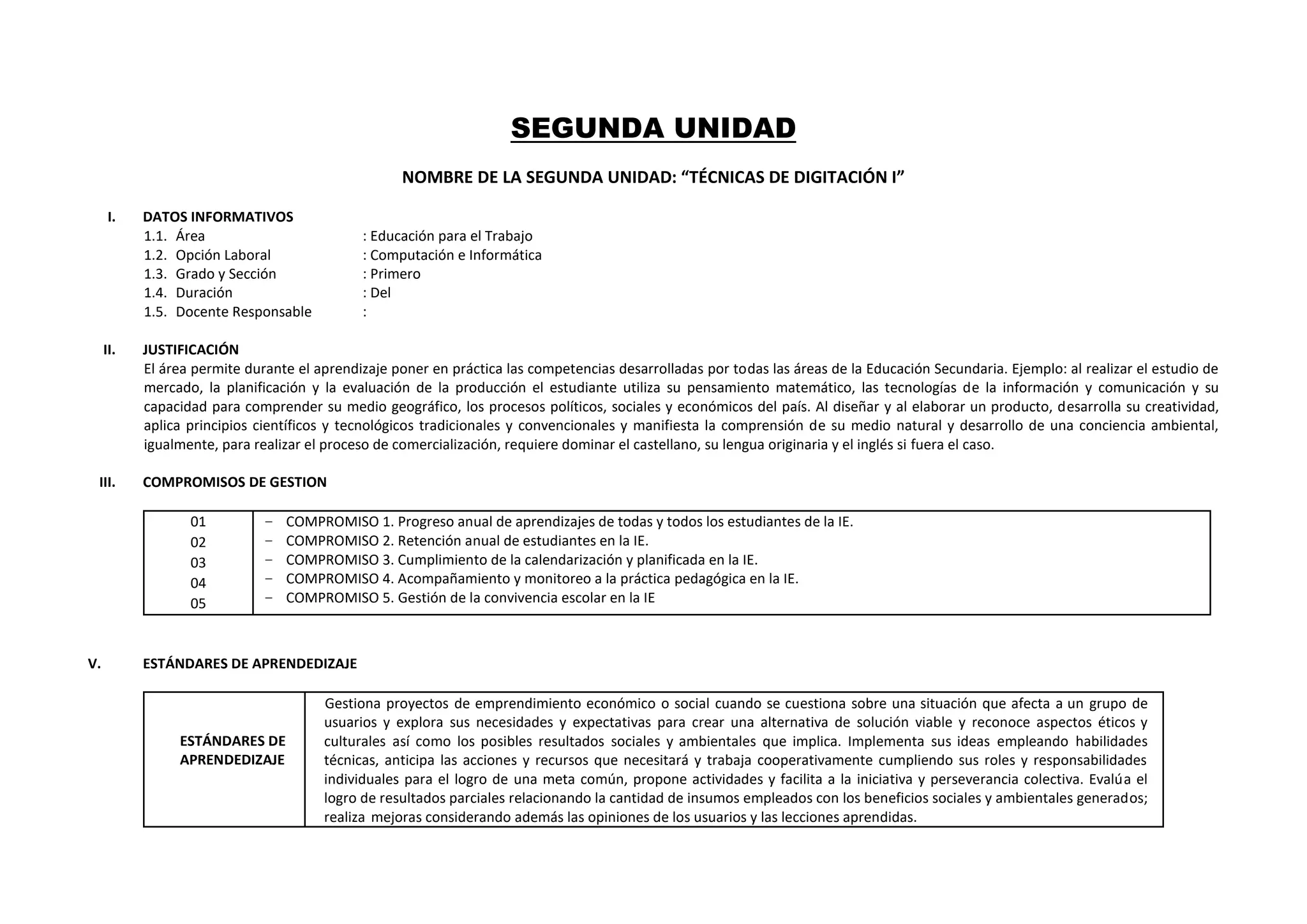 SEGUNDA UNIDAD
NOMBRE DE LA SEGUNDA UNIDAD: “TÉCNICAS DE DIGITACIÓN I”
I. DATOS INFORMATIVOS
1.1. Área : Educación para el Trabajo
1.2. Opción Laboral : Computación e Informática
1.3. Grado y Sección : Primero
1.4. Duración : Del
1.5. Docente Responsable :
II. JUSTIFICACIÓN
El área permite durante el aprendizaje poner en práctica las competencias desarrolladas por todas las áreas de la Educación Secundaria. Ejemplo: al realizar el estudio de
mercado, la planificación y la evaluación de la producción el estudiante utiliza su pensamiento matemático, las tecnologías de la información y comunicación y su
capacidad para comprender su medio geográfico, los procesos políticos, sociales y económicos del país. Al diseñar y al elaborar un producto, desarrolla su creatividad,
aplica principios científicos y tecnológicos tradicionales y convencionales y manifiesta la comprensión de su medio natural y desarrollo de una conciencia ambiental,
igualmente, para realizar el proceso de comercialización, requiere dominar el castellano, su lengua originaria y el inglés si fuera el caso.
III. COMPROMISOS DE GESTION
01
02
03
04
05
− COMPROMISO 1. Progreso anual de aprendizajes de todas y todos los estudiantes de la IE.
− COMPROMISO 2. Retención anual de estudiantes en la IE.
− COMPROMISO 3. Cumplimiento de la calendarización y planificada en la IE.
− COMPROMISO 4. Acompañamiento y monitoreo a la práctica pedagógica en la IE.
− COMPROMISO 5. Gestión de la convivencia escolar en la IE
V. ESTÁNDARES DE APRENDEDIZAJE
ESTÁNDARES DE
APRENDEDIZAJE
Gestiona proyectos de emprendimiento económico o social cuando se cuestiona sobre una situación que afecta a un grupo de
usuarios y explora sus necesidades y expectativas para crear una alternativa de solución viable y reconoce aspectos éticos y
culturales así como los posibles resultados sociales y ambientales que implica. Implementa sus ideas empleando habilidades
técnicas, anticipa las acciones y recursos que necesitará y trabaja cooperativamente cumpliendo sus roles y responsabilidades
individuales para el logro de una meta común, propone actividades y facilita a la iniciativa y perseverancia colectiva. Evalúa el
logro de resultados parciales relacionando la cantidad de insumos empleados con los beneficios sociales y ambientales generados;
realiza mejoras considerando además las opiniones de los usuarios y las lecciones aprendidas.
 
