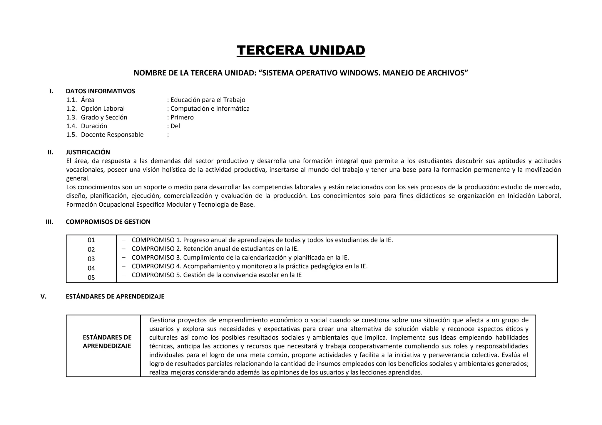 TERCERA UNIDAD
NOMBRE DE LA TERCERA UNIDAD: “SISTEMA OPERATIVO WINDOWS. MANEJO DE ARCHIVOS”
I. DATOS INFORMATIVOS
1.1. Área : Educación para el Trabajo
1.2. Opción Laboral : Computación e Informática
1.3. Grado y Sección : Primero
1.4. Duración : Del
1.5. Docente Responsable :
II. JUSTIFICACIÓN
El área, da respuesta a las demandas del sector productivo y desarrolla una formación integral que permite a los estudiantes descubrir sus aptitudes y actitudes
vocacionales, poseer una visión holística de la actividad productiva, insertarse al mundo del trabajo y tener una base para la formación permanente y la movilización
general.
Los conocimientos son un soporte o medio para desarrollar las competencias laborales y están relacionados con los seis procesos de la producción: estudio de mercado,
diseño, planificación, ejecución, comercialización y evaluación de la producción. Los conocimientos solo para fines didácticos se organización en Iniciación Laboral,
Formación Ocupacional Específica Modular y Tecnología de Base.
III. COMPROMISOS DE GESTION
01
02
03
04
05
− COMPROMISO 1. Progreso anual de aprendizajes de todas y todos los estudiantes de la IE.
− COMPROMISO 2. Retención anual de estudiantes en la IE.
− COMPROMISO 3. Cumplimiento de la calendarización y planificada en la IE.
− COMPROMISO 4. Acompañamiento y monitoreo a la práctica pedagógica en la IE.
− COMPROMISO 5. Gestión de la convivencia escolar en la IE
V. ESTÁNDARES DE APRENDEDIZAJE
ESTÁNDARES DE
APRENDEDIZAJE
Gestiona proyectos de emprendimiento económico o social cuando se cuestiona sobre una situación que afecta a un grupo de
usuarios y explora sus necesidades y expectativas para crear una alternativa de solución viable y reconoce aspectos éticos y
culturales así como los posibles resultados sociales y ambientales que implica. Implementa sus ideas empleando habilidades
técnicas, anticipa las acciones y recursos que necesitará y trabaja cooperativamente cumpliendo sus roles y responsabilidades
individuales para el logro de una meta común, propone actividades y facilita a la iniciativa y perseverancia colectiva. Evalúa el
logro de resultados parciales relacionando la cantidad de insumos empleados con los beneficios sociales y ambientales generados;
realiza mejoras considerando además las opiniones de los usuarios y las lecciones aprendidas.
 
