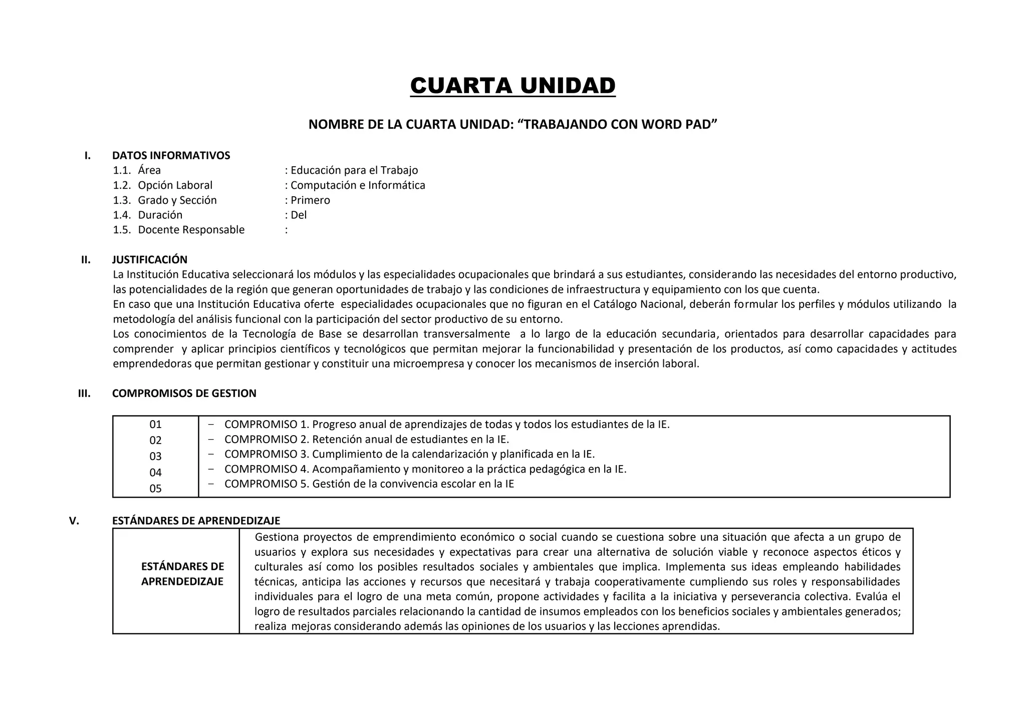 CUARTA UNIDAD
NOMBRE DE LA CUARTA UNIDAD: “TRABAJANDO CON WORD PAD”
I. DATOS INFORMATIVOS
1.1. Área : Educación para el Trabajo
1.2. Opción Laboral : Computación e Informática
1.3. Grado y Sección : Primero
1.4. Duración : Del
1.5. Docente Responsable :
II. JUSTIFICACIÓN
La Institución Educativa seleccionará los módulos y las especialidades ocupacionales que brindará a sus estudiantes, considerando las necesidades del entorno productivo,
las potencialidades de la región que generan oportunidades de trabajo y las condiciones de infraestructura y equipamiento con los que cuenta.
En caso que una Institución Educativa oferte especialidades ocupacionales que no figuran en el Catálogo Nacional, deberán formular los perfiles y módulos utilizando la
metodología del análisis funcional con la participación del sector productivo de su entorno.
Los conocimientos de la Tecnología de Base se desarrollan transversalmente a lo largo de la educación secundaria, orientados para desarrollar capacidades para
comprender y aplicar principios científicos y tecnológicos que permitan mejorar la funcionabilidad y presentación de los productos, así como capacidades y actitudes
emprendedoras que permitan gestionar y constituir una microempresa y conocer los mecanismos de inserción laboral.
III. COMPROMISOS DE GESTION
01
02
03
04
05
− COMPROMISO 1. Progreso anual de aprendizajes de todas y todos los estudiantes de la IE.
− COMPROMISO 2. Retención anual de estudiantes en la IE.
− COMPROMISO 3. Cumplimiento de la calendarización y planificada en la IE.
− COMPROMISO 4. Acompañamiento y monitoreo a la práctica pedagógica en la IE.
− COMPROMISO 5. Gestión de la convivencia escolar en la IE
V. ESTÁNDARES DE APRENDEDIZAJE
ESTÁNDARES DE
APRENDEDIZAJE
Gestiona proyectos de emprendimiento económico o social cuando se cuestiona sobre una situación que afecta a un grupo de
usuarios y explora sus necesidades y expectativas para crear una alternativa de solución viable y reconoce aspectos éticos y
culturales así como los posibles resultados sociales y ambientales que implica. Implementa sus ideas empleando habilidades
técnicas, anticipa las acciones y recursos que necesitará y trabaja cooperativamente cumpliendo sus roles y responsabilidades
individuales para el logro de una meta común, propone actividades y facilita a la iniciativa y perseverancia colectiva. Evalúa el
logro de resultados parciales relacionando la cantidad de insumos empleados con los beneficios sociales y ambientales generados;
realiza mejoras considerando además las opiniones de los usuarios y las lecciones aprendidas.
 