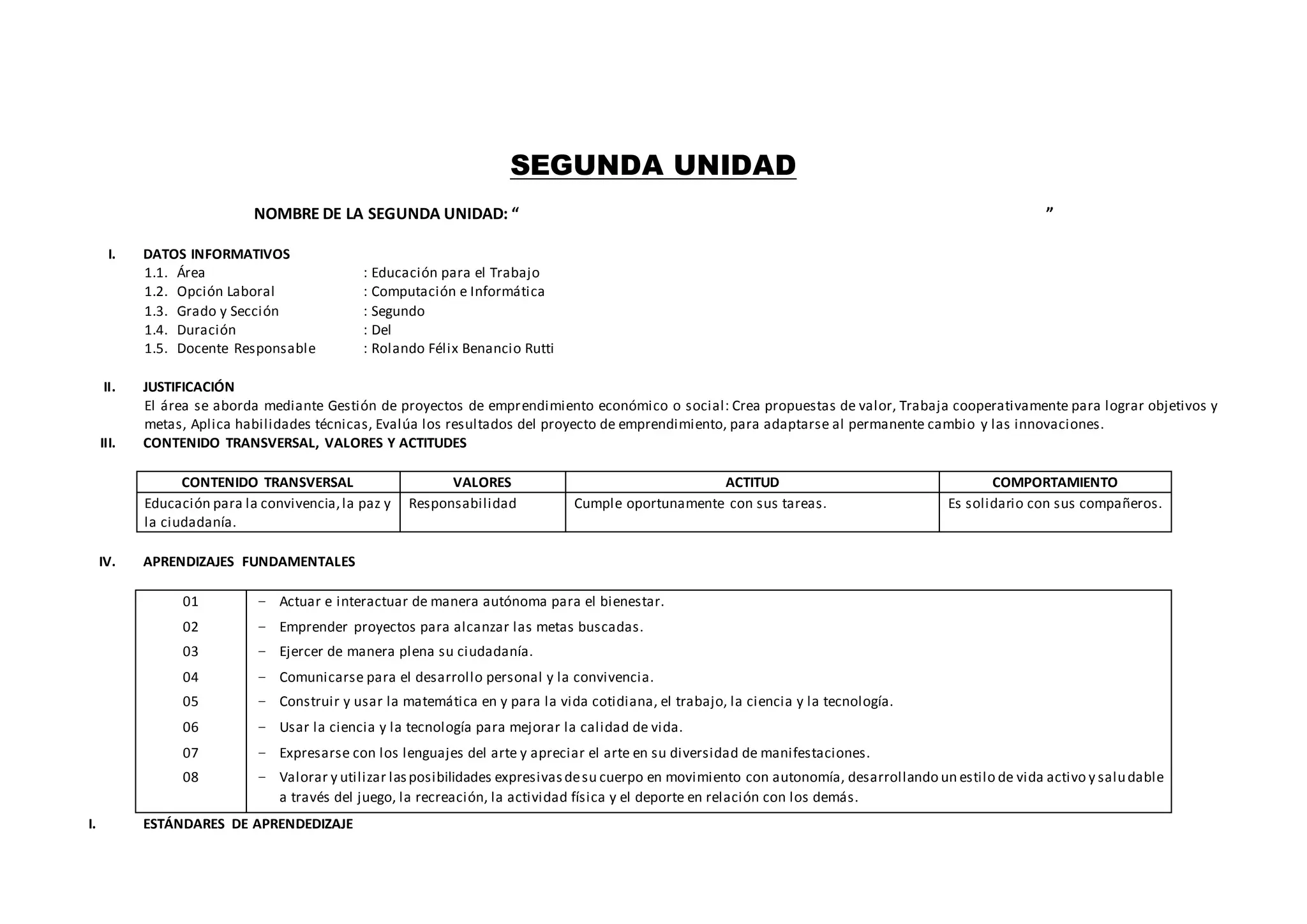 SEGUNDA UNIDAD
NOMBRE DE LA SEGUNDA UNIDAD: “ ”
I. DATOS INFORMATIVOS
1.1. Área : Educación para el Trabajo
1.2. Opción Laboral : Computación e Informática
1.3. Grado y Sección : Segundo
1.4. Duración : Del
1.5. Docente Responsable : Rolando Félix Benancio Rutti
II. JUSTIFICACIÓN
El área se aborda mediante Gestión de proyectos de emprendimiento económico o social: Crea propuestas de valor, Trabaja cooperativamente para lograr objetivos y
metas, Aplica habilidades técnicas, Evalúa los resultados del proyecto de emprendimiento, para adaptarse al permanente cambio y las innovaciones.
III. CONTENIDO TRANSVERSAL, VALORES Y ACTITUDES
CONTENIDO TRANSVERSAL VALORES ACTITUD COMPORTAMIENTO
Educación para la convivencia,la paz y
la ciudadanía.
Responsabilidad Cumple oportunamente con sus tareas. Es solidario con sus compañeros.
IV. APRENDIZAJES FUNDAMENTALES
01
02
03
04
05
06
07
08
− Actuar e interactuar de manera autónoma para el bienestar.
− Emprender proyectos para alcanzar las metas buscadas.
− Ejercer de manera plena su ciudadanía.
− Comunicarse para el desarrollo personal y la convivencia.
− Construir y usar la matemática en y para la vida cotidiana, el trabajo, la ciencia y la tecnología.
− Usar la ciencia y la tecnología para mejorar la calidad de vida.
− Expresarse con los lenguajes del arte y apreciar el arte en su diversidad de manifestaciones.
− Valorar y utilizar lasposibilidades expresivasdesu cuerpo en movimiento con autonomía, desarrollando un estilo de vida activo y saludable
a través del juego, la recreación, la actividad física y el deporte en relación con los demás.
I. ESTÁNDARES DE APRENDEDIZAJE
 