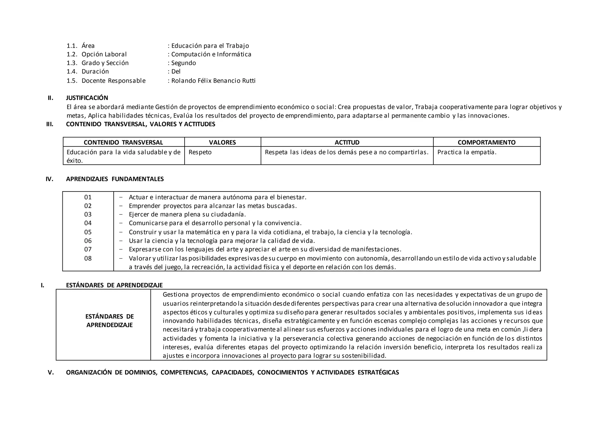 1.1. Área : Educación para el Trabajo
1.2. Opción Laboral : Computación e Informática
1.3. Grado y Sección : Segundo
1.4. Duración : Del
1.5. Docente Responsable : Rolando Félix Benancio Rutti
II. JUSTIFICACIÓN
El área se abordará mediante Gestión de proyectos de emprendimiento económico o social: Crea propuestas de valor, Trabaja cooperativamente para lograr objetivos y
metas, Aplica habilidades técnicas, Evalúa los resultados del proyecto de emprendimiento, para adaptarse al permanente cambio y las innovaciones.
III. CONTENIDO TRANSVERSAL, VALORES Y ACTITUDES
CONTENIDO TRANSVERSAL VALORES ACTITUD COMPORTAMIENTO
Educación para la vida saludable y de
éxito.
Respeto Respeta las ideas de los demás pese a no compartirlas. Practica la empatía.
IV. APRENDIZAJES FUNDAMENTALES
01
02
03
04
05
06
07
08
− Actuar e interactuar de manera autónoma para el bienestar.
− Emprender proyectos para alcanzar las metas buscadas.
− Ejercer de manera plena su ciudadanía.
− Comunicarse para el desarrollo personal y la convivencia.
− Construir y usar la matemática en y para la vida cotidiana, el trabajo, la ciencia y la tecnología.
− Usar la ciencia y la tecnología para mejorar la calidad de vida.
− Expresarse con los lenguajes del arte y apreciar el arte en su diversidad de manifestaciones.
− Valorar y utilizar lasposibilidades expresivasdesu cuerpo en movimiento con autonomía, desarrollando un estilo de vida activo y saludable
a través del juego, la recreación, la actividad física y el deporte en relación con los demás.
I. ESTÁNDARES DE APRENDEDIZAJE
ESTÁNDARES DE
APRENDEDIZAJE
Gestiona proyectos de emprendimiento económico o social cuando enfatiza con las necesidades y expectativas de un grupo de
usuarios reinterpretando la situación desdediferentes perspectivas para crear una alternativa desolución innovador a que integra
aspectos éticos y culturales y optimiza su diseño para generar resultados sociales y ambientales positivos, implementa sus ideas
innovando habilidades técnicas, diseña estratégicamente y en función escenas complejo complejas las acciones y recursos que
necesitará y trabaja cooperativamenteal alinear sus esfuerzos y acciones individuales para el logro de una meta en común ,li dera
actividades y fomenta la iniciativa y la perseverancia colectiva generando acciones de negociación en función de los distintos
intereses, evalúa diferentes etapas del proyecto optimizando la relación inversión beneficio, interpreta los resultados reali za
ajustes e incorpora innovaciones al proyecto para lograr su sostenibilidad.
V. ORGANIZACIÓN DE DOMINIOS, COMPETENCIAS, CAPACIDADES, CONOCIMIENTOS Y ACTIVIDADES ESTRATÉGICAS
 