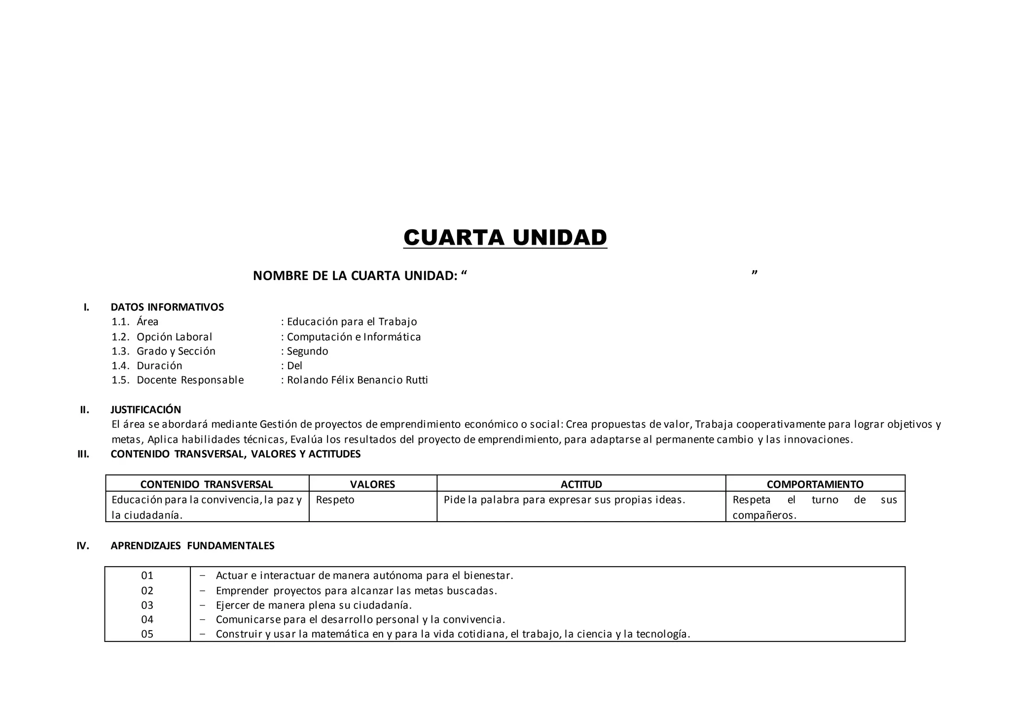 CUARTA UNIDAD
NOMBRE DE LA CUARTA UNIDAD: “ ”
I. DATOS INFORMATIVOS
1.1. Área : Educación para el Trabajo
1.2. Opción Laboral : Computación e Informática
1.3. Grado y Sección : Segundo
1.4. Duración : Del
1.5. Docente Responsable : Rolando Félix Benancio Rutti
II. JUSTIFICACIÓN
El área se abordará mediante Gestión de proyectos de emprendimiento económico o social: Crea propuestas de valor, Trabaja cooperativamente para lograr objetivos y
metas, Aplica habilidades técnicas, Evalúa los resultados del proyecto de emprendimiento, para adaptarse al permanente cambio y las innovaciones.
III. CONTENIDO TRANSVERSAL, VALORES Y ACTITUDES
CONTENIDO TRANSVERSAL VALORES ACTITUD COMPORTAMIENTO
Educación para la convivencia,la paz y
la ciudadanía.
Respeto Pide la palabra para expresar sus propias ideas. Respeta el turno de sus
compañeros.
IV. APRENDIZAJES FUNDAMENTALES
01
02
03
04
05
− Actuar e interactuar de manera autónoma para el bienestar.
− Emprender proyectos para alcanzar las metas buscadas.
− Ejercer de manera plena su ciudadanía.
− Comunicarse para el desarrollo personal y la convivencia.
− Construir y usar la matemática en y para la vida cotidiana, el trabajo, la ciencia y la tecnología.
 