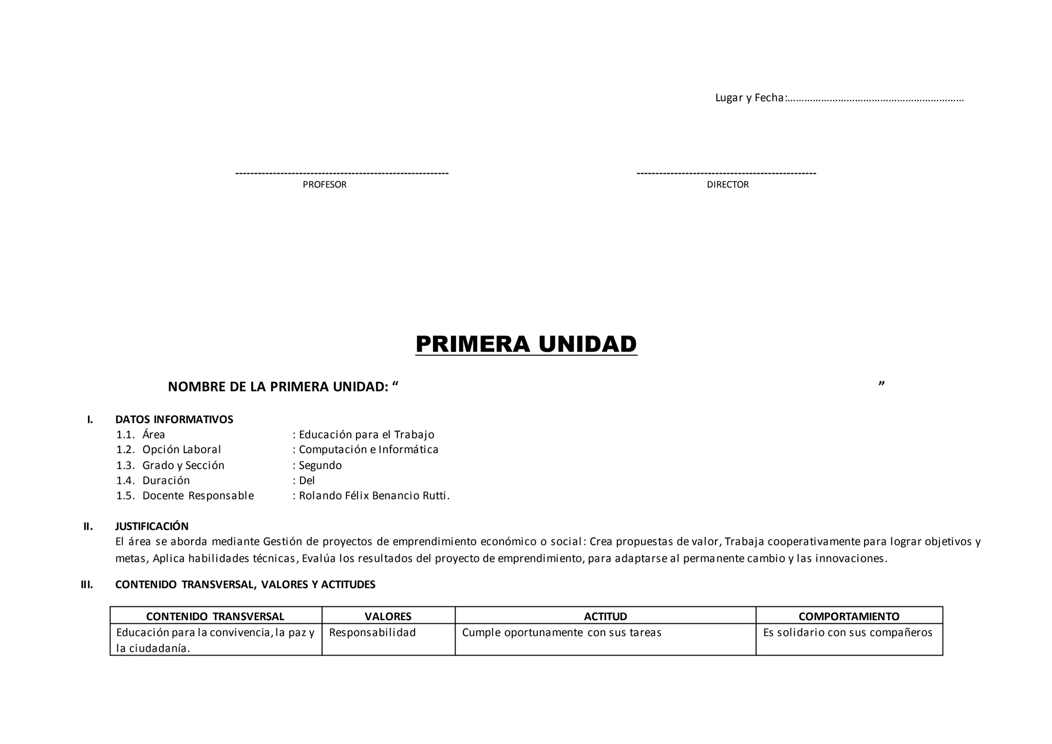 Lugar y Fecha:………………………………………………………
--------------------------------------------------------- ------------------------------------------------
PROFESOR DIRECTOR
PRIMERA UNIDAD
NOMBRE DE LA PRIMERA UNIDAD: “ ”
I. DATOS INFORMATIVOS
1.1. Área : Educación para el Trabajo
1.2. Opción Laboral : Computación e Informática
1.3. Grado y Sección : Segundo
1.4. Duración : Del
1.5. Docente Responsable : Rolando Félix Benancio Rutti.
II. JUSTIFICACIÓN
El área se aborda mediante Gestión de proyectos de emprendimiento económico o social: Crea propuestas de valor, Trabaja cooperativamente para lograr objetivos y
metas, Aplica habilidades técnicas, Evalúa los resultados del proyecto de emprendimiento, para adaptarse al permanente cambio y las innovaciones.
III. CONTENIDO TRANSVERSAL, VALORES Y ACTITUDES
CONTENIDO TRANSVERSAL VALORES ACTITUD COMPORTAMIENTO
Educación para la convivencia,la paz y
la ciudadanía.
Responsabilidad Cumple oportunamente con sus tareas Es solidario con sus compañeros
 