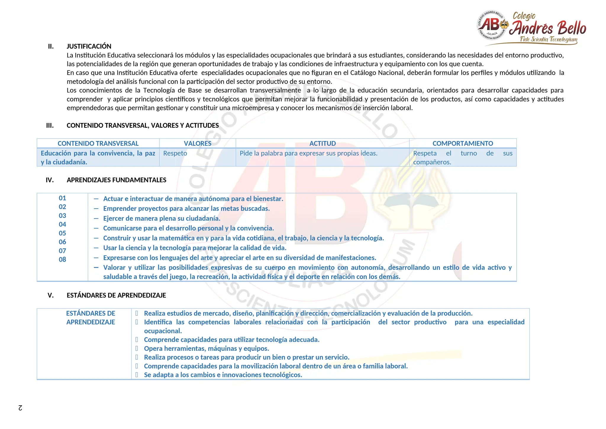 2
II. JUSTIFICACIÓN
La Institución Educativa seleccionará los módulos y las especialidades ocupacionales que brindará a sus estudiantes, considerando las necesidades del entorno productivo,
las potencialidades de la región que generan oportunidades de trabajo y las condiciones de infraestructura y equipamiento con los que cuenta.
En caso que una Institución Educativa oferte especialidades ocupacionales que no figuran en el Catálogo Nacional, deberán formular los perfiles y módulos utilizando la
metodología del análisis funcional con la participación del sector productivo de su entorno.
Los conocimientos de la Tecnología de Base se desarrollan transversalmente a lo largo de la educación secundaria, orientados para desarrollar capacidades para
comprender y aplicar principios científicos y tecnológicos que permitan mejorar la funcionabilidad y presentación de los productos, así como capacidades y actitudes
emprendedoras que permitan gestionar y constituir una microempresa y conocer los mecanismos de inserción laboral.
III. CONTENIDO TRANSVERSAL, VALORES Y ACTITUDES
CONTENIDO TRANSVERSAL VALORES ACTITUD COMPORTAMIENTO
Educación para la convivencia, la paz
y la ciudadanía.
Respeto Pide la palabra para expresar sus propias ideas. Respeta el turno de sus
compañeros.
IV. APRENDIZAJES FUNDAMENTALES
01
02
03
04
05
06
07
08
− Actuar e interactuar de manera autónoma para el bienestar.
− Emprender proyectos para alcanzar las metas buscadas.
− Ejercer de manera plena su ciudadanía.
− Comunicarse para el desarrollo personal y la convivencia.
− Construir y usar la matemática en y para la vida cotidiana, el trabajo, la ciencia y la tecnología.
− Usar la ciencia y la tecnología para mejorar la calidad de vida.
− Expresarse con los lenguajes del arte y apreciar el arte en su diversidad de manifestaciones.
− Valorar y utilizar las posibilidades expresivas de su cuerpo en movimiento con autonomía, desarrollando un estilo de vida activo y
saludable a través del juego, la recreación, la actividad física y el deporte en relación con los demás.
V. ESTÁNDARES DE APRENDEDIZAJE
ESTÁNDARES DE
APRENDEDIZAJE
 Realiza estudios de mercado, diseño, planificación y dirección, comercialización y evaluación de la producción.
 Identifica las competencias laborales relacionadas con la participación del sector productivo para una especialidad
ocupacional.
 Comprende capacidades para utilizar tecnología adecuada.
 Opera herramientas, máquinas y equipos.
 Realiza procesos o tareas para producir un bien o prestar un servicio.
 Comprende capacidades para la movilización laboral dentro de un área o familia laboral.
 Se adapta a los cambios e innovaciones tecnológicos.
 