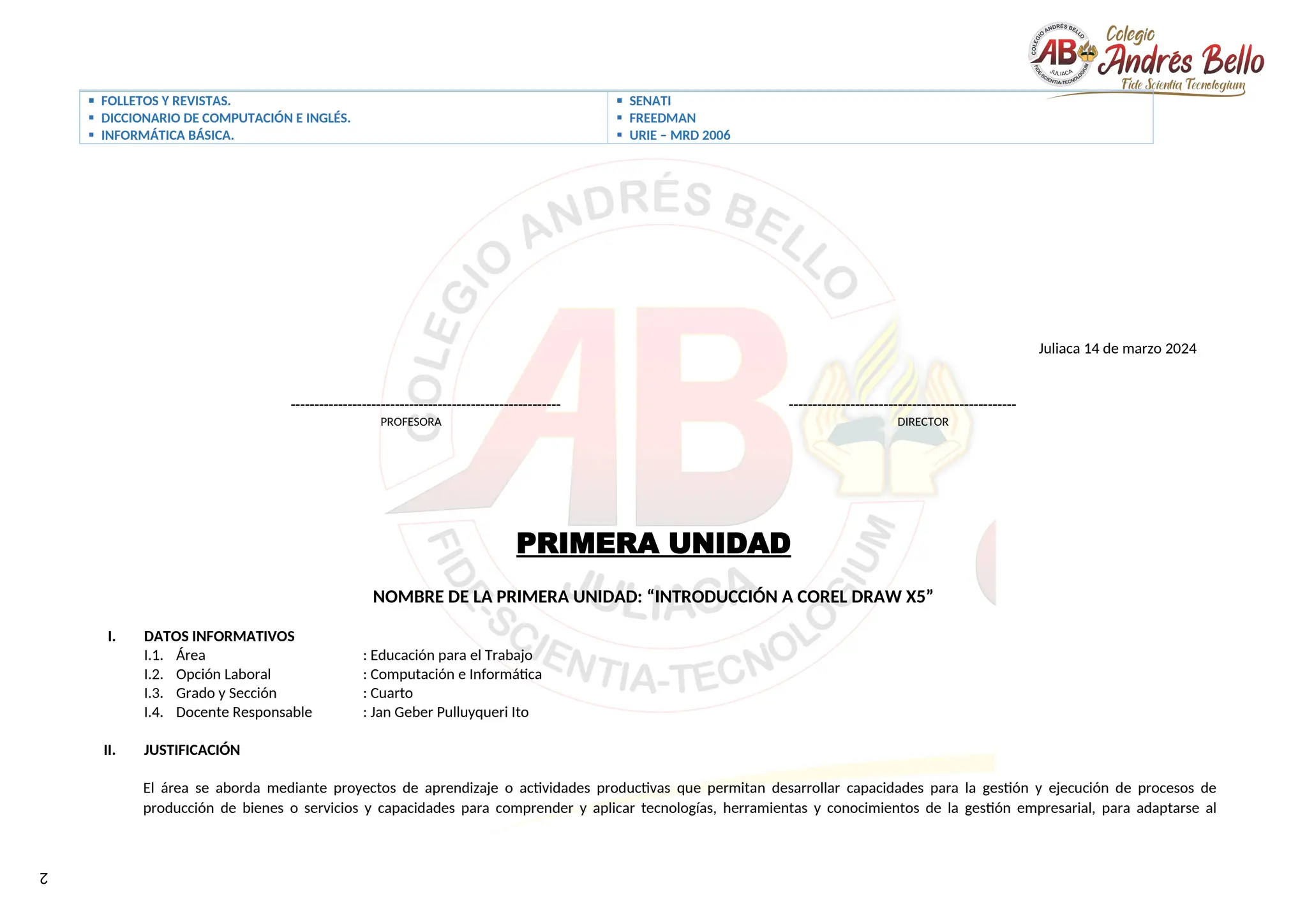 2
 FOLLETOS Y REVISTAS.
 DICCIONARIO DE COMPUTACIÓN E INGLÉS.
 INFORMÁTICA BÁSICA.
 SENATI
 FREEDMAN
 URIE – MRD 2006
Juliaca 14 de marzo 2024
--------------------------------------------------------- ------------------------------------------------
PROFESORA DIRECTOR
PRIMERA UNIDAD
NOMBRE DE LA PRIMERA UNIDAD: “INTRODUCCIÓN A COREL DRAW X5”
I. DATOS INFORMATIVOS
I.1. Área : Educación para el Trabajo
I.2. Opción Laboral : Computación e Informática
I.3. Grado y Sección : Cuarto
I.4. Docente Responsable : Jan Geber Pulluyqueri Ito
II. JUSTIFICACIÓN
El área se aborda mediante proyectos de aprendizaje o actividades productivas que permitan desarrollar capacidades para la gestión y ejecución de procesos de
producción de bienes o servicios y capacidades para comprender y aplicar tecnologías, herramientas y conocimientos de la gestión empresarial, para adaptarse al
 