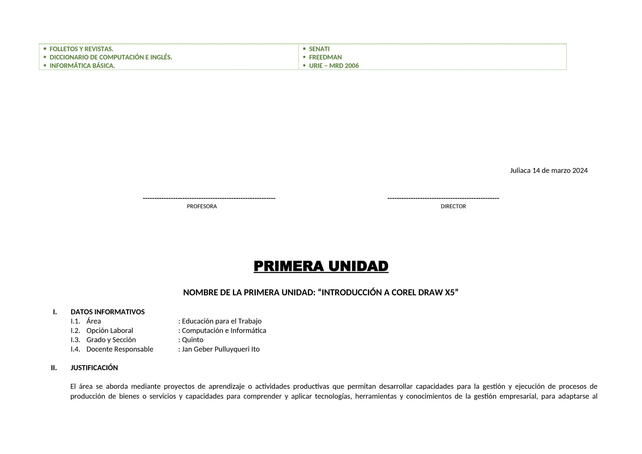  FOLLETOS Y REVISTAS.
 DICCIONARIO DE COMPUTACIÓN E INGLÉS.
 INFORMÁTICA BÁSICA.
 SENATI
 FREEDMAN
 URIE – MRD 2006
Juliaca 14 de marzo 2024
--------------------------------------------------------- ------------------------------------------------
PROFESORA DIRECTOR
PRIMERA UNIDAD
NOMBRE DE LA PRIMERA UNIDAD: “INTRODUCCIÓN A COREL DRAW X5”
I. DATOS INFORMATIVOS
I.1. Área : Educación para el Trabajo
I.2. Opción Laboral : Computación e Informática
I.3. Grado y Sección : Quinto
I.4. Docente Responsable : Jan Geber Pulluyqueri Ito
II. JUSTIFICACIÓN
El área se aborda mediante proyectos de aprendizaje o actividades productivas que permitan desarrollar capacidades para la gestión y ejecución de procesos de
producción de bienes o servicios y capacidades para comprender y aplicar tecnologías, herramientas y conocimientos de la gestión empresarial, para adaptarse al
 