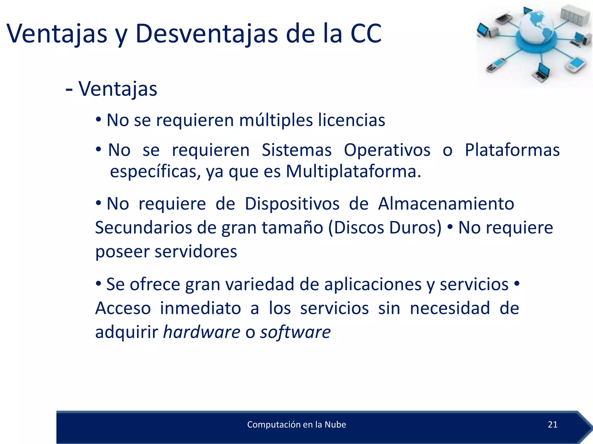 Ventajas y Desventajas de la CC
    - Ventajas
       • No se requieren múltiples licencias
       • No se requieren Sistemas Operativos o Plataformas
         específicas, ya que es Multiplataforma.
       • No requiere de Dispositivos de Almacenamiento
       Secundarios de gran tamaño (Discos Duros) • No requiere
       poseer servidores
       • Se ofrece gran variedad de aplicaciones y servicios •
       Acceso inmediato a los servicios sin necesidad de
       adquirir hardware o software



                          Computación en la Nube                 21
 