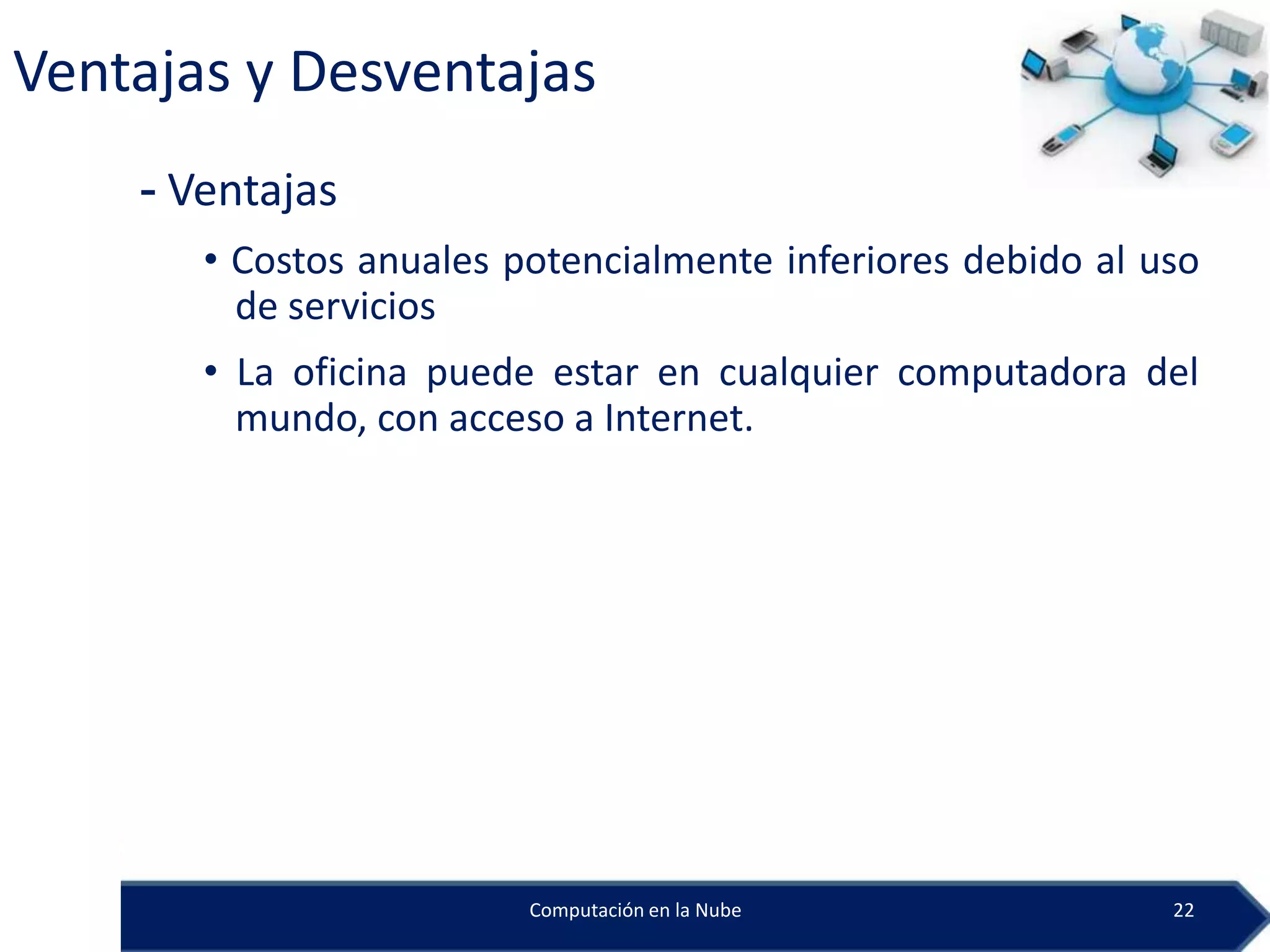 Ventajas y Desventajas
    - Ventajas
       • Costos anuales potencialmente inferiores debido al uso
         de servicios
       • La oficina puede estar en cualquier computadora del
         mundo, con acceso a Internet.




                         Computación en la Nube              22
 