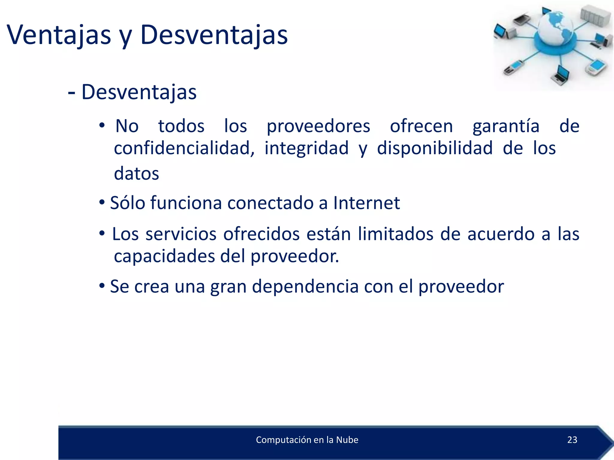 Ventajas y Desventajas
    - Desventajas
       • No todos los proveedores ofrecen garantía de
         confidencialidad, integridad y disponibilidad de los
         datos
       • Sólo funciona conectado a Internet
       • Los servicios ofrecidos están limitados de acuerdo a las
         capacidades del proveedor.
       • Se crea una gran dependencia con el proveedor




                         Computación en la Nube                23
 